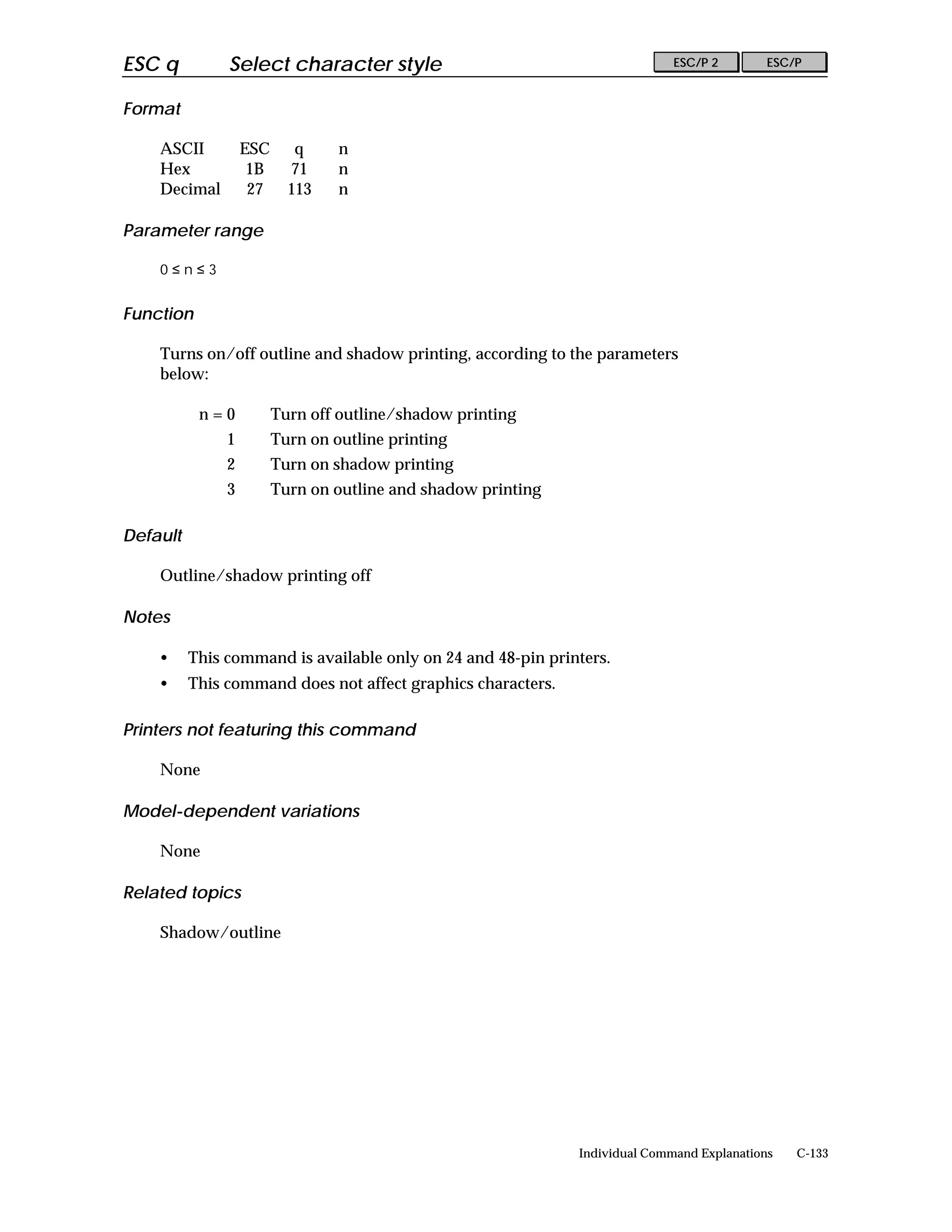 ESC q          Select character style                                         ESC/P 2        ESC/P


Format

    ASCII          ESC      q     n
    Hex             1B     71     n
    Decimal         27     113    n

Parameter range

    0≤n≤3


Function

    Turns on/off outline and shadow printing, according to the parameters
    below:

           n=0           Turn off outline/shadow printing
               1         Turn on outline printing
               2         Turn on shadow printing
               3         Turn on outline and shadow printing

Default

    Outline/shadow printing off

Notes

    •     This command is available only on 24 and 48-pin printers.
    •     This command does not affect graphics characters.

Printers not featuring this command

    None

Model-dependent variations

    None

Related topics

    Shadow/outline




                                                               Individual Command Explanations   C-133
 