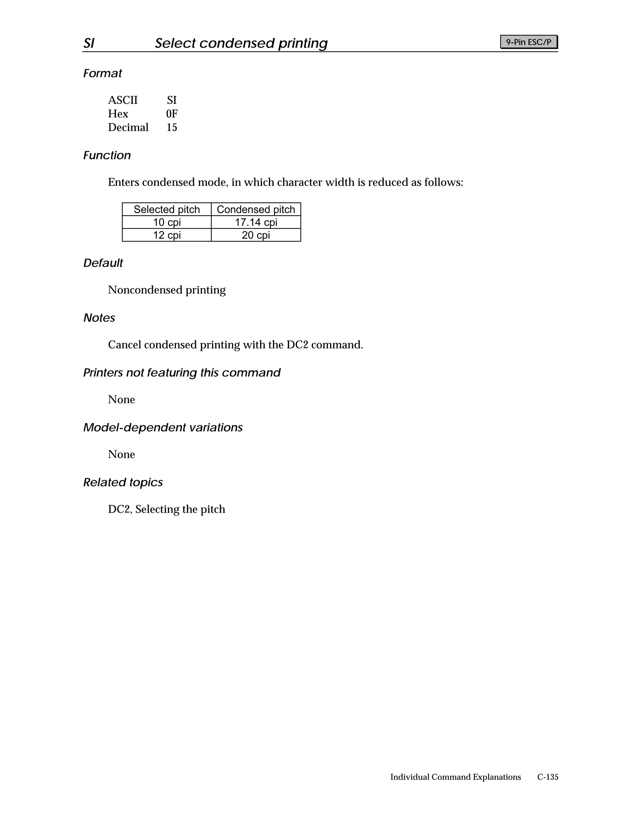 SI             Select condensed printing                                               9-Pin ESC/P


Format

     ASCII       SI
     Hex         0F
     Decimal     15

Function

     Enters condensed mode, in which character width is reduced as follows:

           Selected pitch   Condensed pitch
               10 cpi          17.14 cpi
               12 cpi           20 cpi

Default

     Noncondensed printing

Notes

     Cancel condensed printing with the DC2 command.

Printers not featuring this command

     None

Model-dependent variations

     None

Related topics

     DC2, Selecting the pitch




                                                            Individual Command Explanations   C-135
 