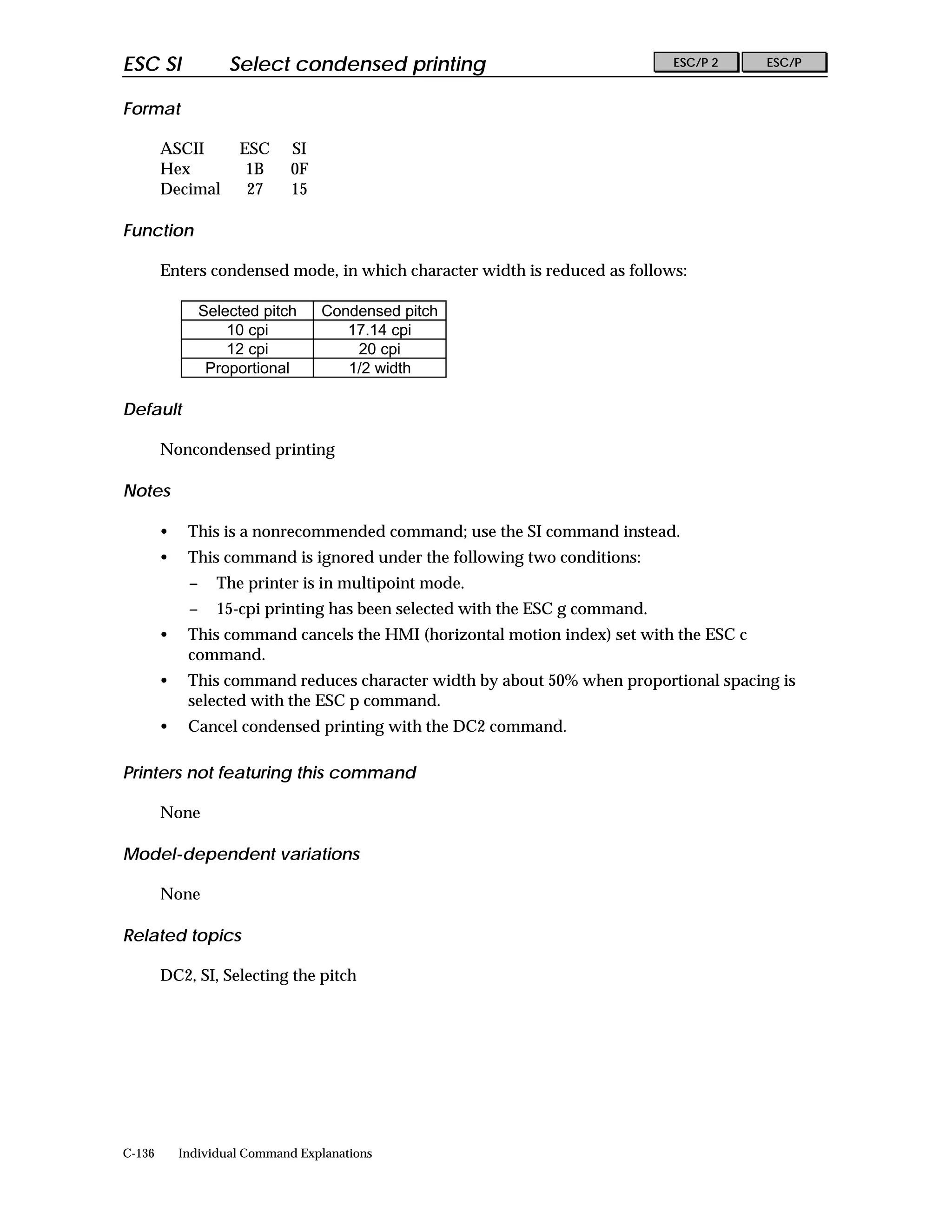 ESC SI               Select condensed printing                                 ESC/P 2   ESC/P


Format

        ASCII         ESC     SI
        Hex            1B     0F
        Decimal        27     15

Function

        Enters condensed mode, in which character width is reduced as follows:

                 Selected pitch    Condensed pitch
                     10 cpi           17.14 cpi
                     12 cpi            20 cpi
                  Proportional        1/2 width

Default

        Noncondensed printing

Notes

        •    This is a nonrecommended command; use the SI command instead.
        •    This command is ignored under the following two conditions:
             −     The printer is in multipoint mode.
             −     15-cpi printing has been selected with the ESC g command.
        •    This command cancels the HMI (horizontal motion index) set with the ESC c
             command.
        •    This command reduces character width by about 50% when proportional spacing is
             selected with the ESC p command.
        •    Cancel condensed printing with the DC2 command.

Printers not featuring this command

        None

Model-dependent variations

        None

Related topics

        DC2, SI, Selecting the pitch




C-136       Individual Command Explanations
 