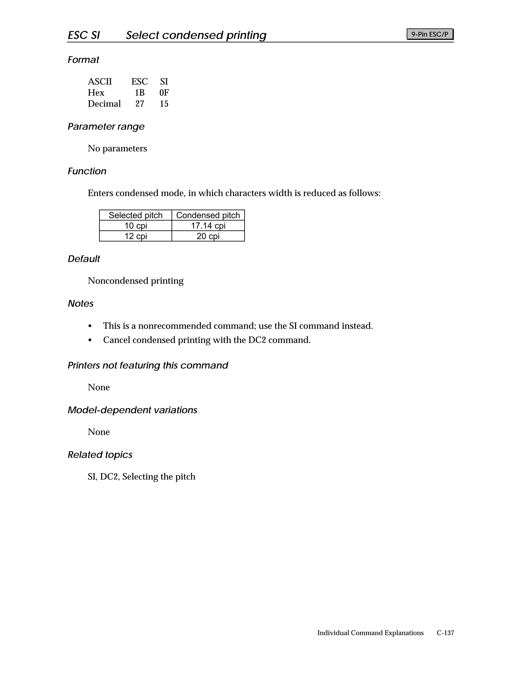 ESC SI         Select condensed printing                                               9-Pin ESC/P


Format

    ASCII       ESC     SI
    Hex          1B     0F
    Decimal      27     15

Parameter range

    No parameters

Function

    Enters condensed mode, in which characters width is reduced as follows:

           Selected pitch    Condensed pitch
               10 cpi           17.14 cpi
               12 cpi            20 cpi

Default

    Noncondensed printing

Notes

    •     This is a nonrecommended command; use the SI command instead.
    •     Cancel condensed printing with the DC2 command.

Printers not featuring this command

    None

Model-dependent variations

    None

Related topics

    SI, DC2, Selecting the pitch




                                                            Individual Command Explanations   C-137
 
