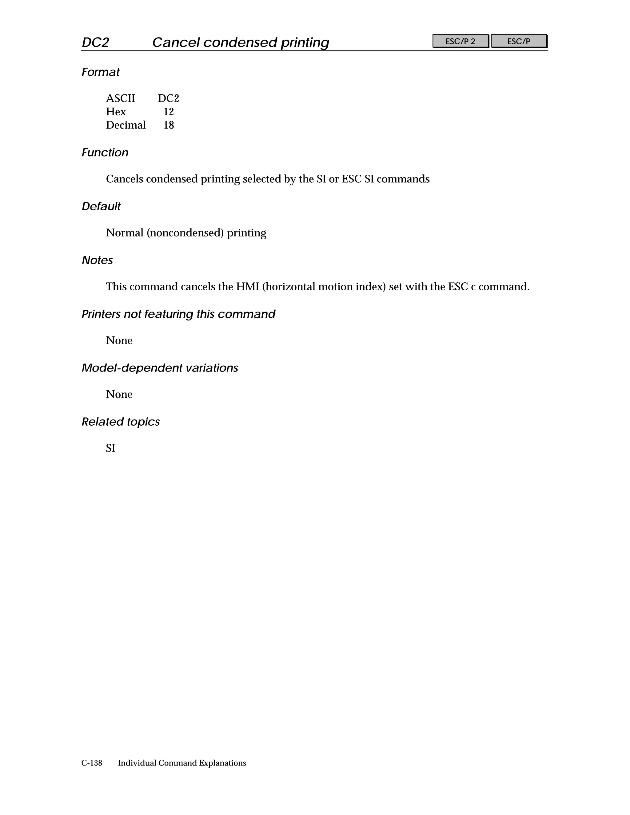 DC2                  Cancel condensed printing                             ESC/P 2   ESC/P


Format

        ASCII         DC2
        Hex            12
        Decimal        18

Function

        Cancels condensed printing selected by the SI or ESC SI commands

Default

        Normal (noncondensed) printing

Notes

        This command cancels the HMI (horizontal motion index) set with the ESC c command.

Printers not featuring this command

        None

Model-dependent variations

        None

Related topics

        SI




C-138        Individual Command Explanations
 