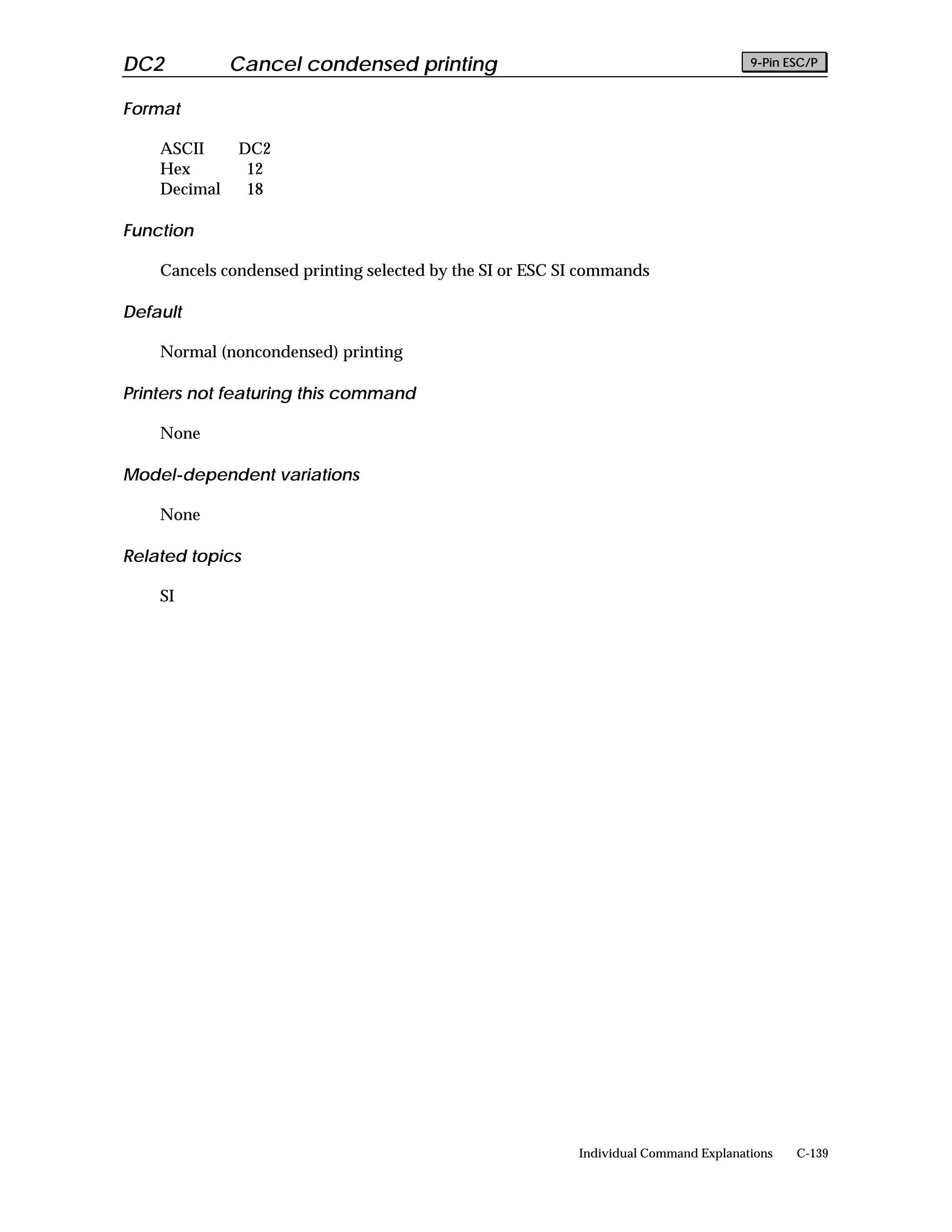DC2           Cancel condensed printing                                              9-Pin ESC/P


Format

    ASCII     DC2
    Hex        12
    Decimal    18

Function

    Cancels condensed printing selected by the SI or ESC SI commands

Default

    Normal (noncondensed) printing

Printers not featuring this command

    None

Model-dependent variations

    None

Related topics

    SI




                                                          Individual Command Explanations   C-139
 