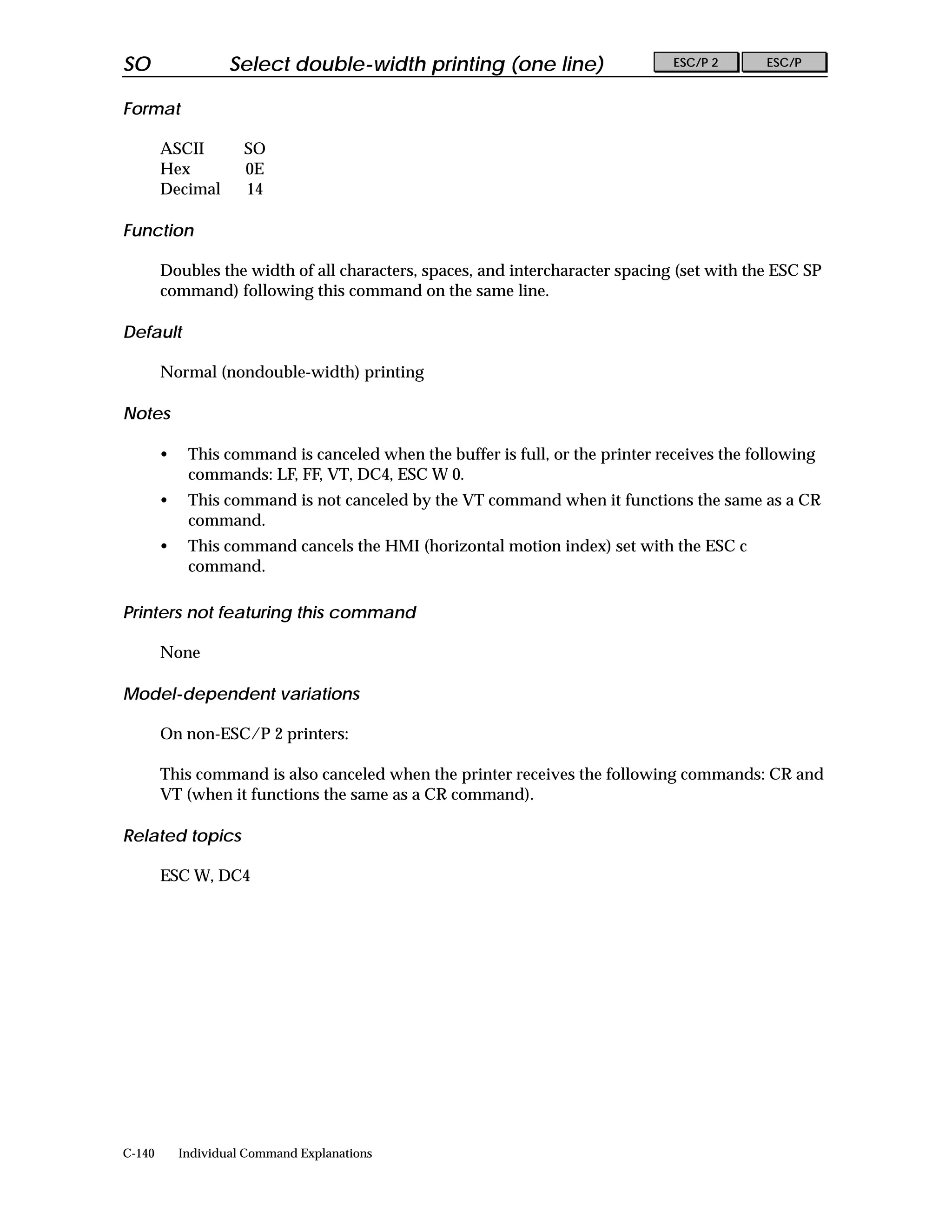SO                  Select double-width printing (one line)                     ESC/P 2      ESC/P


Format

        ASCII         SO
        Hex           0E
        Decimal       14

Function

        Doubles the width of all characters, spaces, and intercharacter spacing (set with the ESC SP
        command) following this command on the same line.

Default

        Normal (nondouble-width) printing

Notes

        •    This command is canceled when the buffer is full, or the printer receives the following
             commands: LF, FF, VT, DC4, ESC W 0.
        •    This command is not canceled by the VT command when it functions the same as a CR
             command.
        •    This command cancels the HMI (horizontal motion index) set with the ESC c
             command.

Printers not featuring this command

        None

Model-dependent variations

        On non-ESC/P 2 printers:

        This command is also canceled when the printer receives the following commands: CR and
        VT (when it functions the same as a CR command).

Related topics

        ESC W, DC4




C-140       Individual Command Explanations
 