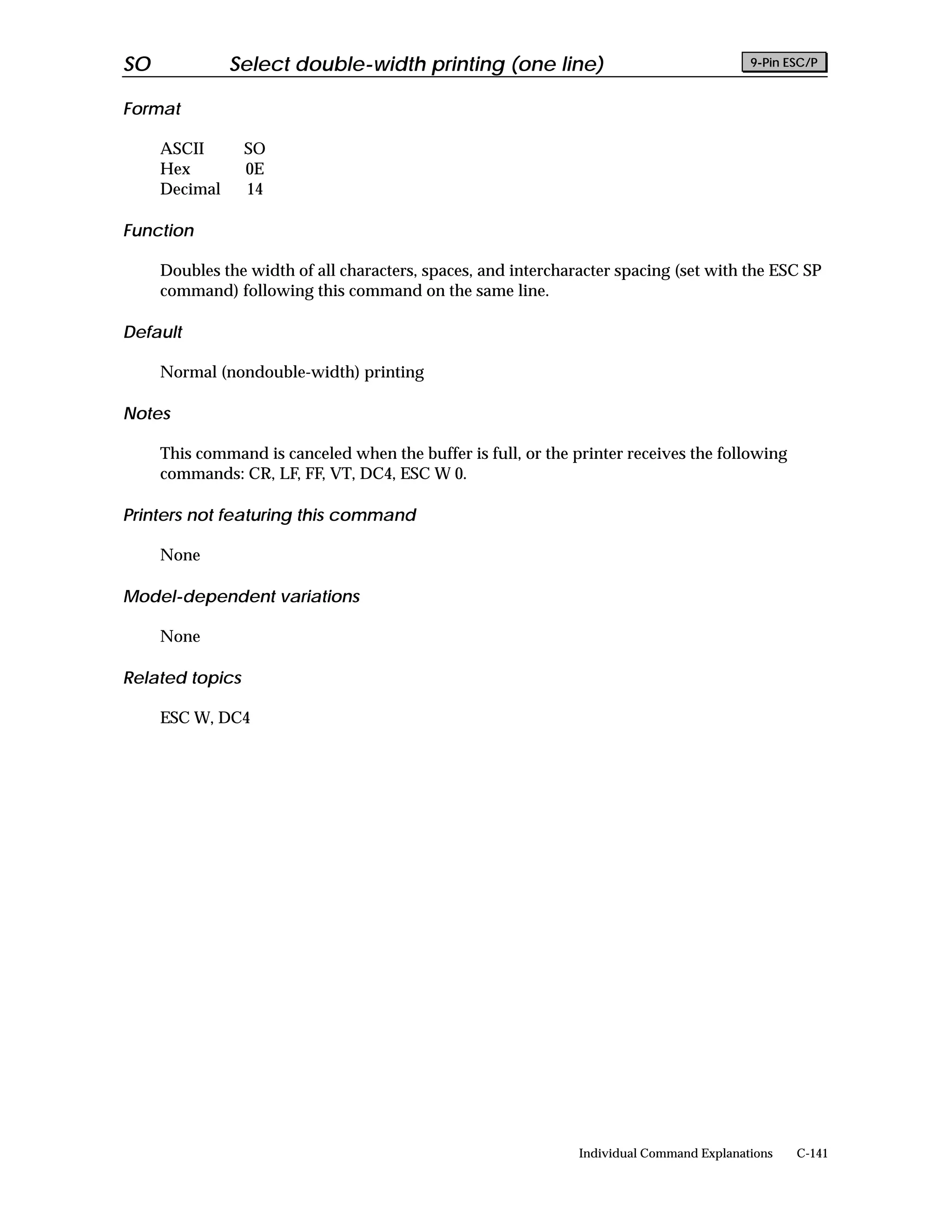 SO             Select double-width printing (one line)                                    9-Pin ESC/P


Format

     ASCII       SO
     Hex         0E
     Decimal     14

Function

     Doubles the width of all characters, spaces, and intercharacter spacing (set with the ESC SP
     command) following this command on the same line.

Default

     Normal (nondouble-width) printing

Notes

     This command is canceled when the buffer is full, or the printer receives the following
     commands: CR, LF, FF, VT, DC4, ESC W 0.

Printers not featuring this command

     None

Model-dependent variations

     None

Related topics

     ESC W, DC4




                                                               Individual Command Explanations   C-141
 