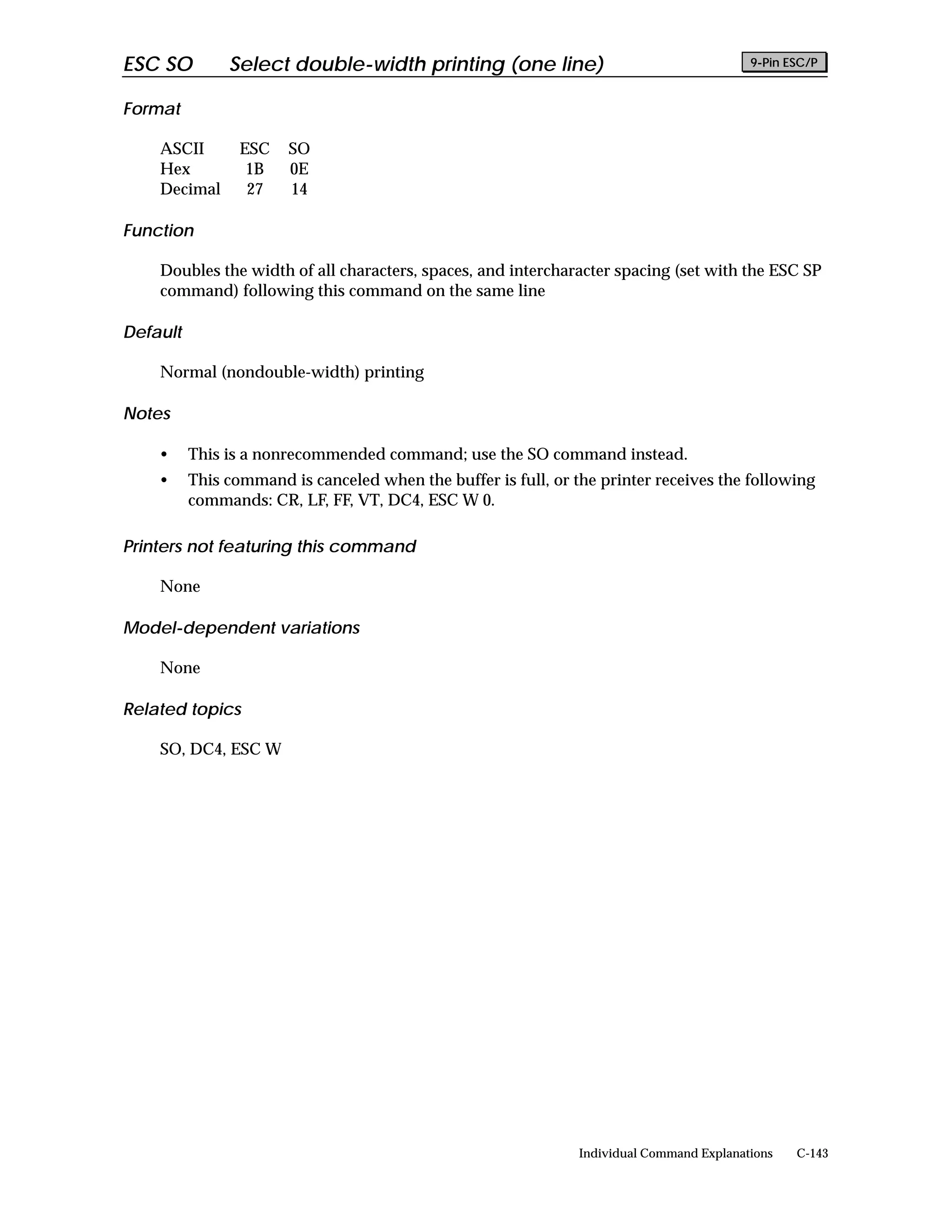 ESC SO         Select double-width printing (one line)                                     9-Pin ESC/P


Format

    ASCII        ESC   SO
    Hex           1B   0E
    Decimal       27   14

Function

    Doubles the width of all characters, spaces, and intercharacter spacing (set with the ESC SP
    command) following this command on the same line

Default

    Normal (nondouble-width) printing

Notes

    •     This is a nonrecommended command; use the SO command instead.
    •     This command is canceled when the buffer is full, or the printer receives the following
          commands: CR, LF, FF, VT, DC4, ESC W 0.

Printers not featuring this command

    None

Model-dependent variations

    None

Related topics

    SO, DC4, ESC W




                                                                Individual Command Explanations   C-143
 