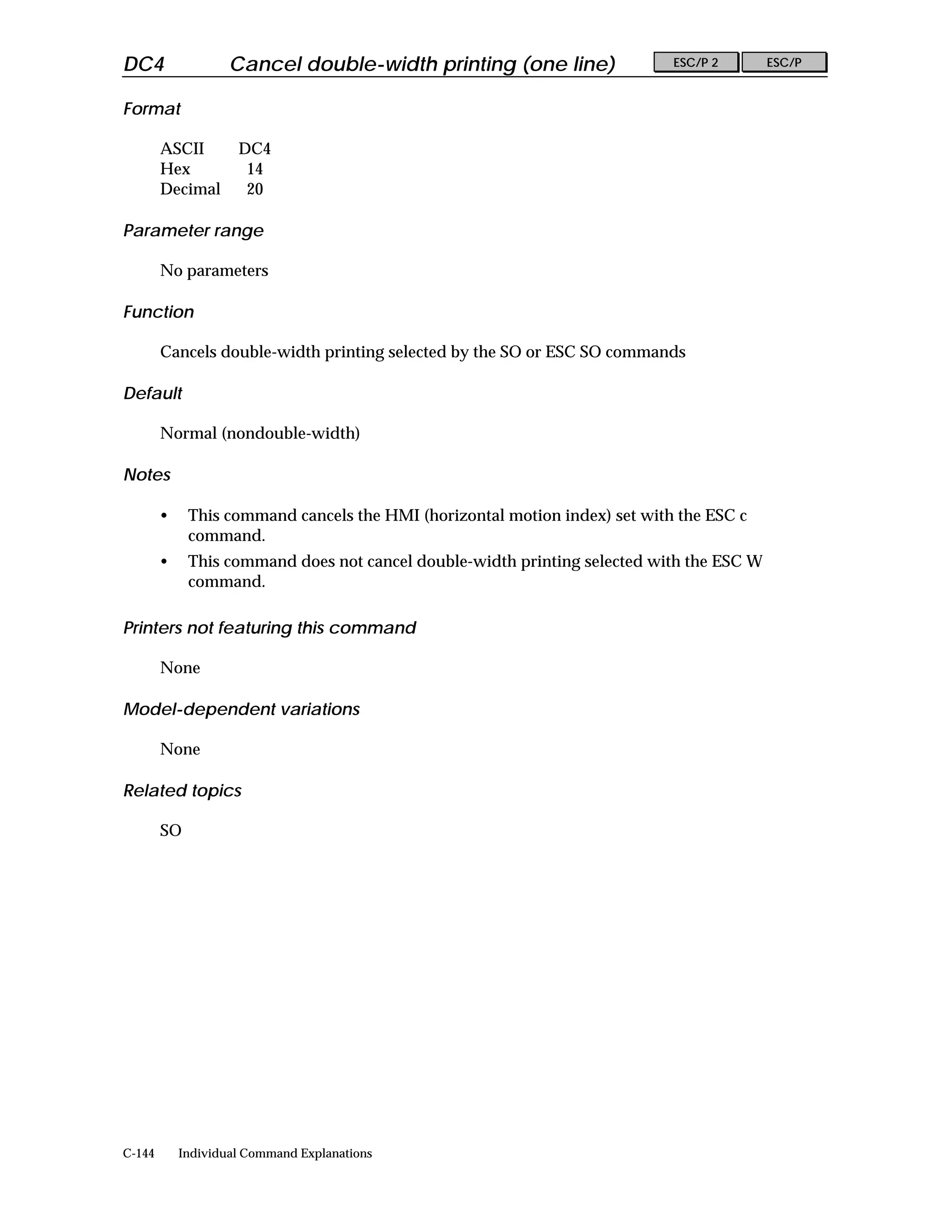 DC4                 Cancel double-width printing (one line)                 ESC/P 2       ESC/P


Format

        ASCII        DC4
        Hex           14
        Decimal       20

Parameter range

        No parameters

Function

        Cancels double-width printing selected by the SO or ESC SO commands

Default

        Normal (nondouble-width)

Notes

        •    This command cancels the HMI (horizontal motion index) set with the ESC c
             command.
        •    This command does not cancel double-width printing selected with the ESC W
             command.

Printers not featuring this command

        None

Model-dependent variations

        None

Related topics

        SO




C-144       Individual Command Explanations
 