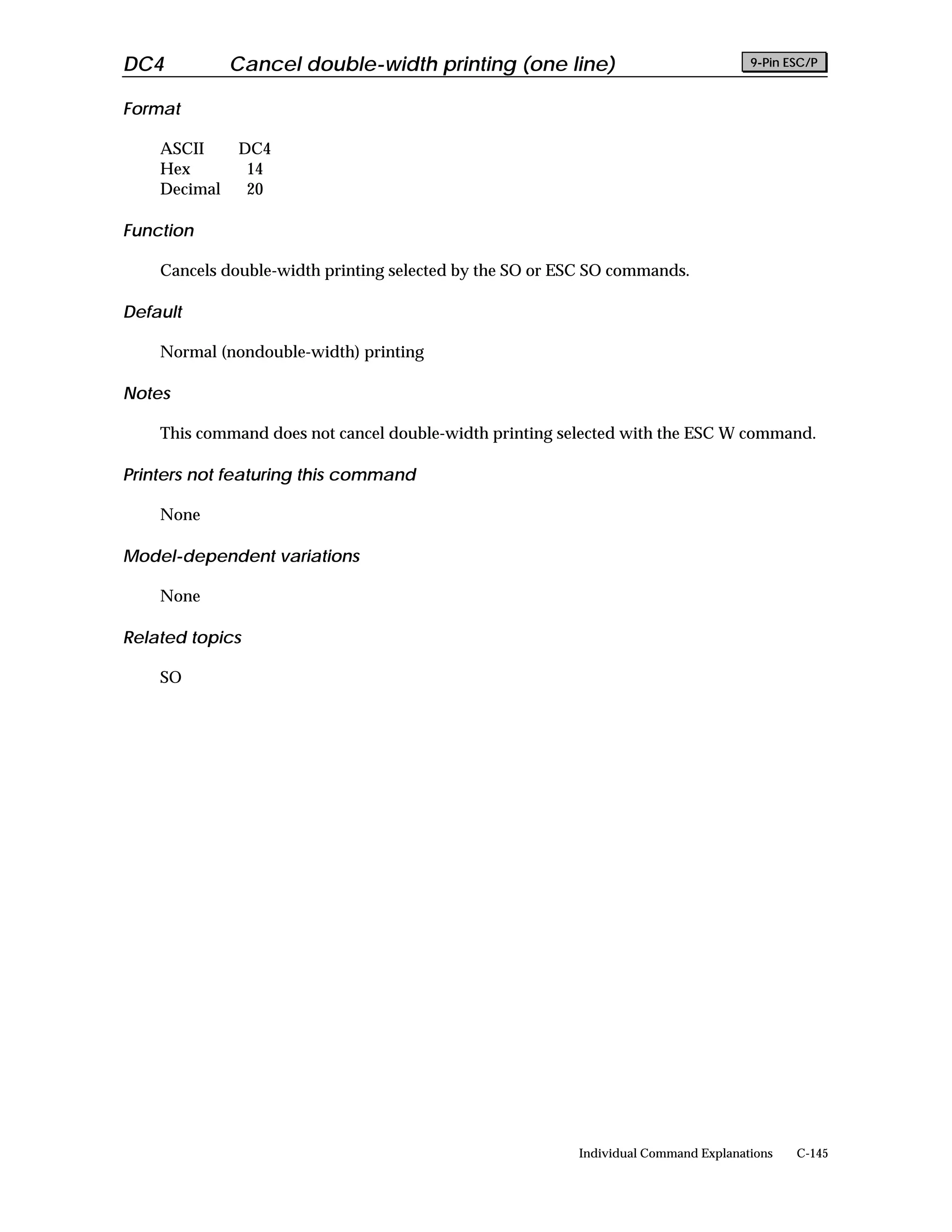DC4           Cancel double-width printing (one line)                               9-Pin ESC/P


Format

    ASCII     DC4
    Hex        14
    Decimal    20

Function

    Cancels double-width printing selected by the SO or ESC SO commands.

Default

    Normal (nondouble-width) printing

Notes

    This command does not cancel double-width printing selected with the ESC W command.

Printers not featuring this command

    None

Model-dependent variations

    None

Related topics

    SO




                                                         Individual Command Explanations   C-145
 
