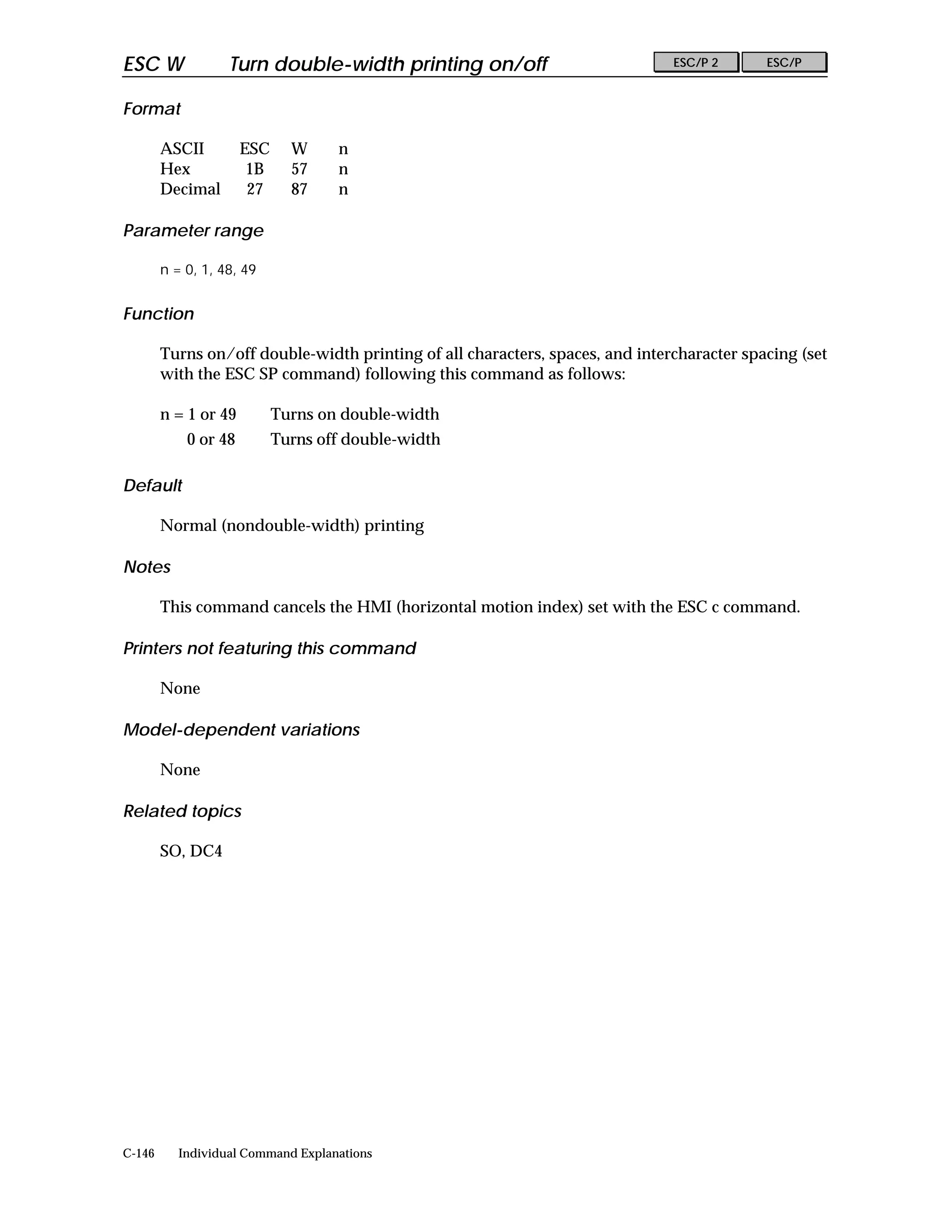 ESC W              Turn double-width printing on/off                           ESC/P 2      ESC/P


Format

        ASCII         ESC     W     n
        Hex            1B     57    n
        Decimal        27     87    n

Parameter range

        n = 0, 1, 48, 49


Function

        Turns on/off double-width printing of all characters, spaces, and intercharacter spacing (set
        with the ESC SP command) following this command as follows:

        n = 1 or 49         Turns on double-width
            0 or 48         Turns off double-width

Default

        Normal (nondouble-width) printing

Notes

        This command cancels the HMI (horizontal motion index) set with the ESC c command.

Printers not featuring this command

        None

Model-dependent variations

        None

Related topics

        SO, DC4




C-146      Individual Command Explanations
 