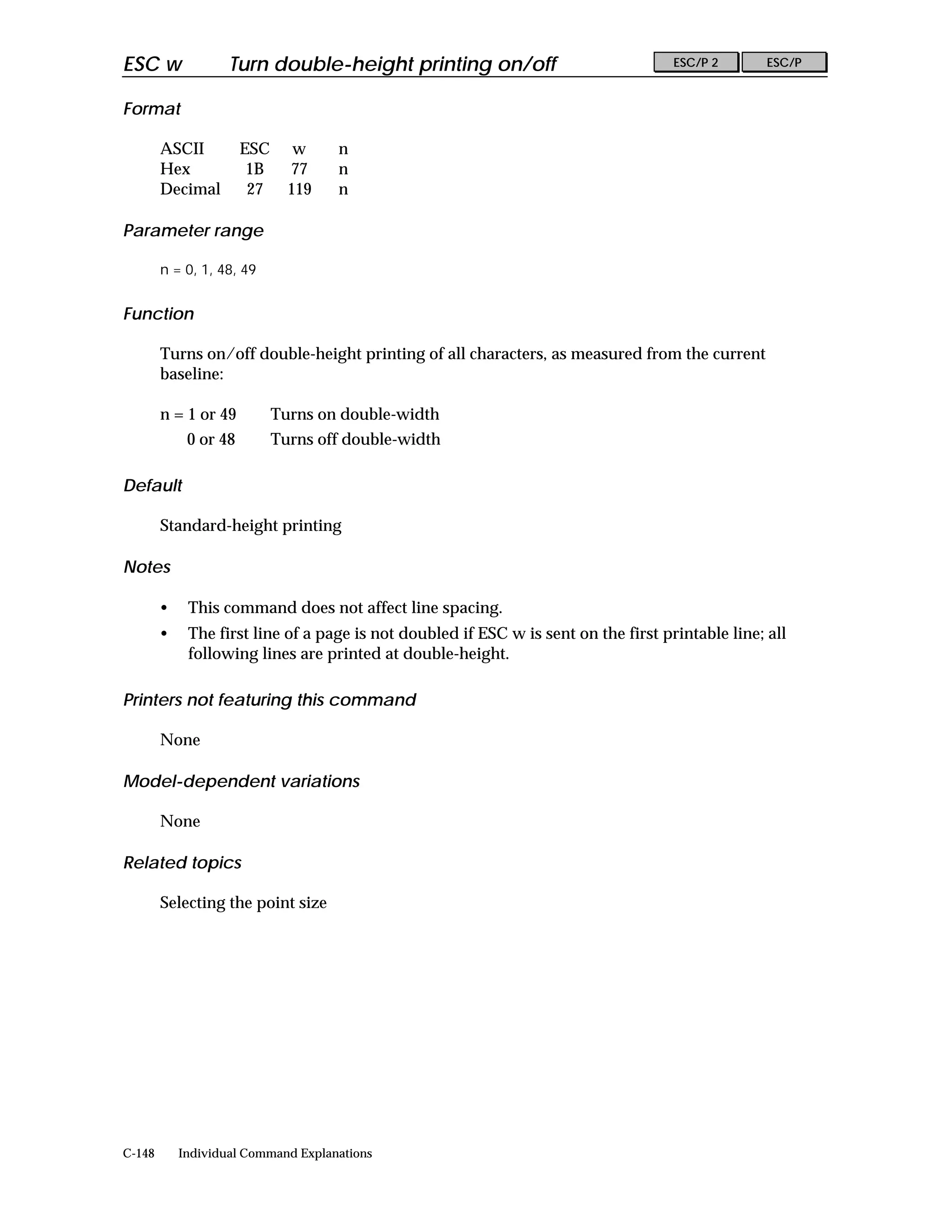 ESC w               Turn double-height printing on/off                               ESC/P 2       ESC/P


Format

        ASCII          ESC      w    n
        Hex             1B     77    n
        Decimal         27     119   n

Parameter range

        n = 0, 1, 48, 49


Function

        Turns on/off double-height printing of all characters, as measured from the current
        baseline:

        n = 1 or 49          Turns on double-width
             0 or 48         Turns off double-width

Default

        Standard-height printing

Notes

        •    This command does not affect line spacing.
        •    The first line of a page is not doubled if ESC w is sent on the first printable line; all
             following lines are printed at double-height.

Printers not featuring this command

        None

Model-dependent variations

        None

Related topics

        Selecting the point size




C-148       Individual Command Explanations
 