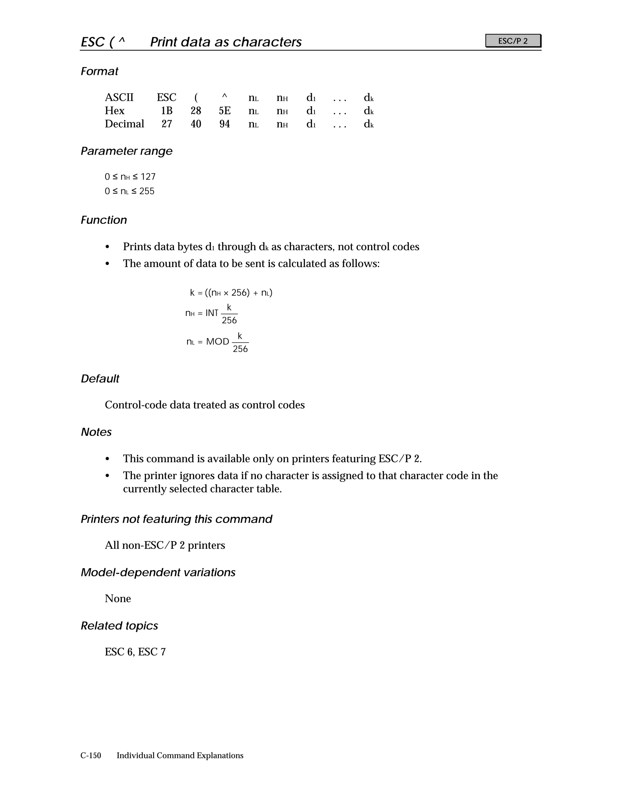 ESC ( ^             Print data as characters                                                      ESC/P 2


Format

        ASCII          ESC     (        ^          nL   nH   d1   ...   dk
        Hex             1B    28        5E         nL   nH   d1   ...   dk
        Decimal         27    40        94         nL   nH   d1   ...   dk

Parameter range

        0 ≤ nH ≤ 127
        0 ≤ nL ≤ 255


Function

        •    Prints data bytes d1 through dk as characters, not control codes
        •    The amount of data to be sent is calculated as follows:

                              k = ((nH × 256) + nL)
                                         k
                             nH = INT
                                        256
                                              k
                             nL = MOD
                                             256


Default

        Control-code data treated as control codes

Notes

        •    This command is available only on printers featuring ESC/P 2.
        •    The printer ignores data if no character is assigned to that character code in the
             currently selected character table.

Printers not featuring this command

        All non-ESC/P 2 printers

Model-dependent variations

        None

Related topics

        ESC 6, ESC 7




C-150       Individual Command Explanations
 