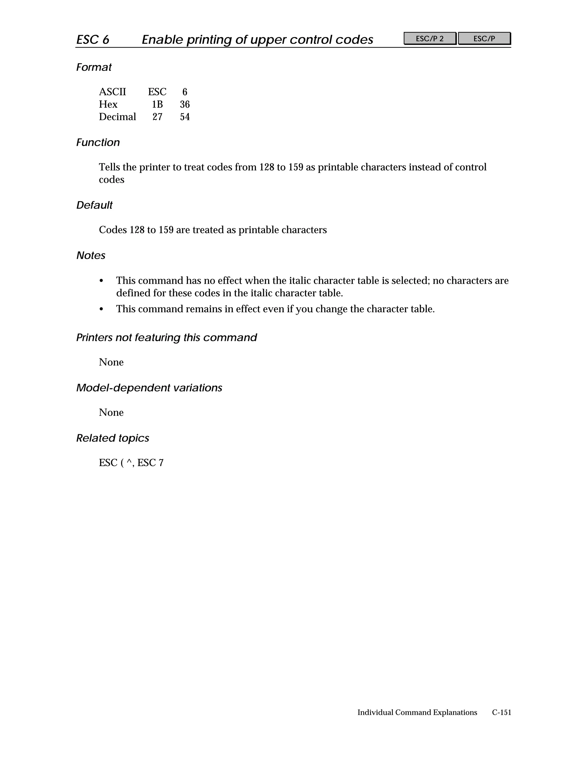ESC 6          Enable printing of upper control codes                          ESC/P 2        ESC/P


Format

    ASCII        ESC    6
    Hex           1B    36
    Decimal       27    54

Function

    Tells the printer to treat codes from 128 to 159 as printable characters instead of control
    codes

Default

    Codes 128 to 159 are treated as printable characters

Notes

    •     This command has no effect when the italic character table is selected; no characters are
          defined for these codes in the italic character table.
    •     This command remains in effect even if you change the character table.

Printers not featuring this command

    None

Model-dependent variations

    None

Related topics

    ESC ( ^, ESC 7




                                                                Individual Command Explanations   C-151
 