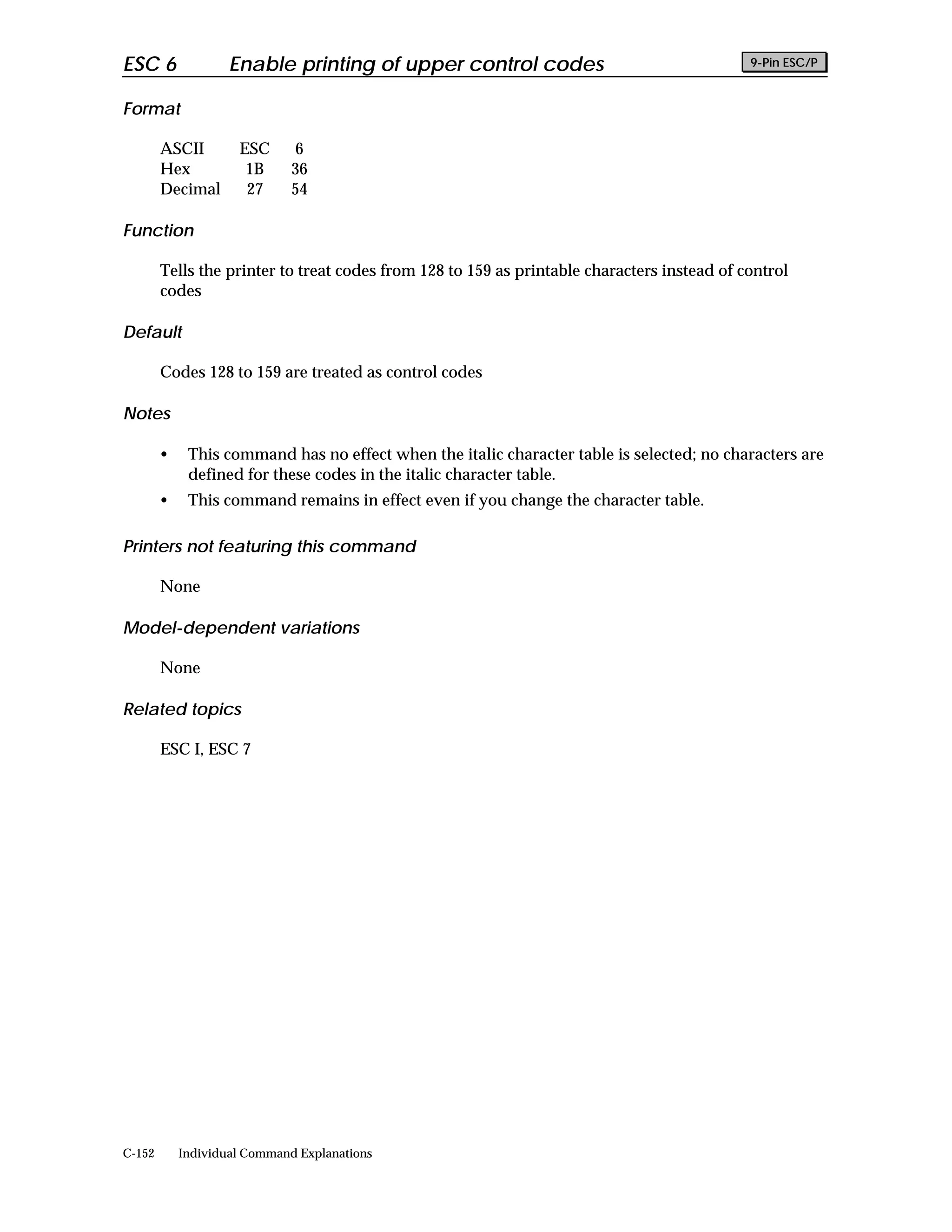ESC 6               Enable printing of upper control codes                                   9-Pin ESC/P


Format

        ASCII        ESC      6
        Hex           1B      36
        Decimal       27      54

Function

        Tells the printer to treat codes from 128 to 159 as printable characters instead of control
        codes

Default

        Codes 128 to 159 are treated as control codes

Notes

        •    This command has no effect when the italic character table is selected; no characters are
             defined for these codes in the italic character table.
        •    This command remains in effect even if you change the character table.

Printers not featuring this command

        None

Model-dependent variations

        None

Related topics

        ESC I, ESC 7




C-152       Individual Command Explanations
 