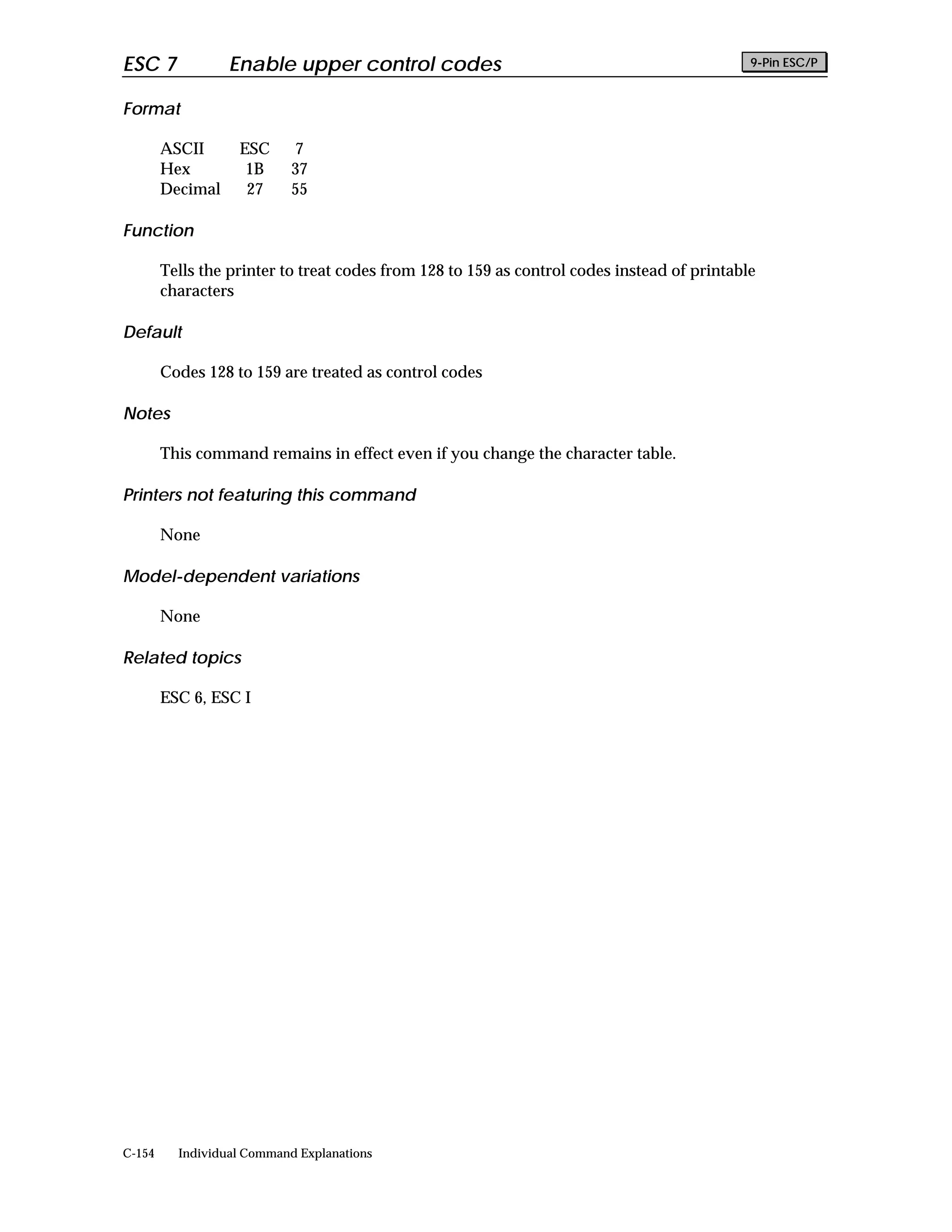 ESC 7             Enable upper control codes                                                 9-Pin ESC/P


Format

        ASCII      ESC      7
        Hex         1B      37
        Decimal     27      55

Function

        Tells the printer to treat codes from 128 to 159 as control codes instead of printable
        characters

Default

        Codes 128 to 159 are treated as control codes

Notes

        This command remains in effect even if you change the character table.

Printers not featuring this command

        None

Model-dependent variations

        None

Related topics

        ESC 6, ESC I




C-154     Individual Command Explanations
 