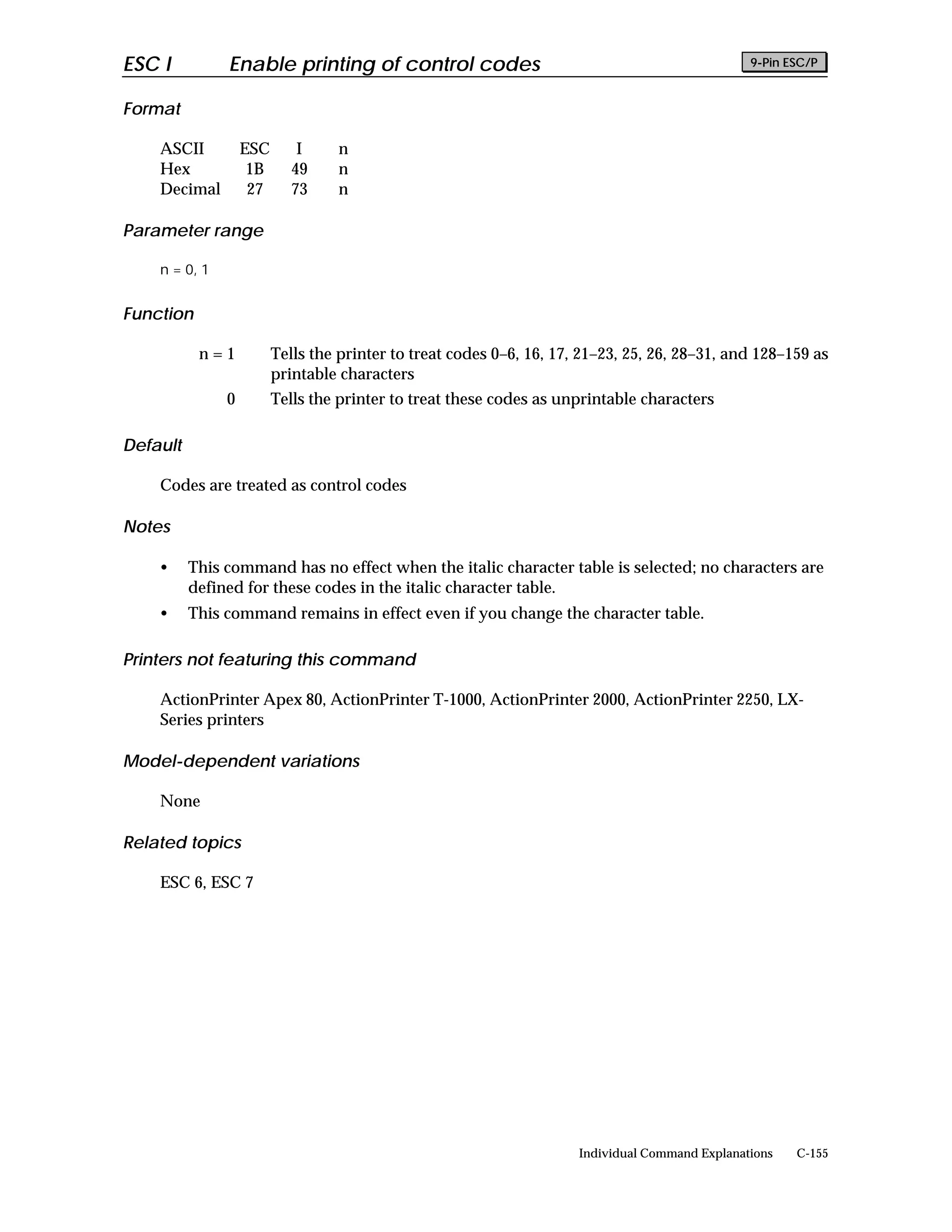 ESC I          Enable printing of control codes                                                  9-Pin ESC/P


Format

    ASCII          ESC       I    n
    Hex             1B      49    n
    Decimal         27      73    n

Parameter range

    n = 0, 1


Function

           n=1           Tells the printer to treat codes 0–6, 16, 17, 21–23, 25, 26, 28–31, and 128–159 as
                         printable characters
               0         Tells the printer to treat these codes as unprintable characters

Default

    Codes are treated as control codes

Notes

    •     This command has no effect when the italic character table is selected; no characters are
          defined for these codes in the italic character table.
    •     This command remains in effect even if you change the character table.

Printers not featuring this command

    ActionPrinter Apex 80, ActionPrinter T-1000, ActionPrinter 2000, ActionPrinter 2250, LX-
    Series printers

Model-dependent variations

    None

Related topics

    ESC 6, ESC 7




                                                                      Individual Command Explanations   C-155
 