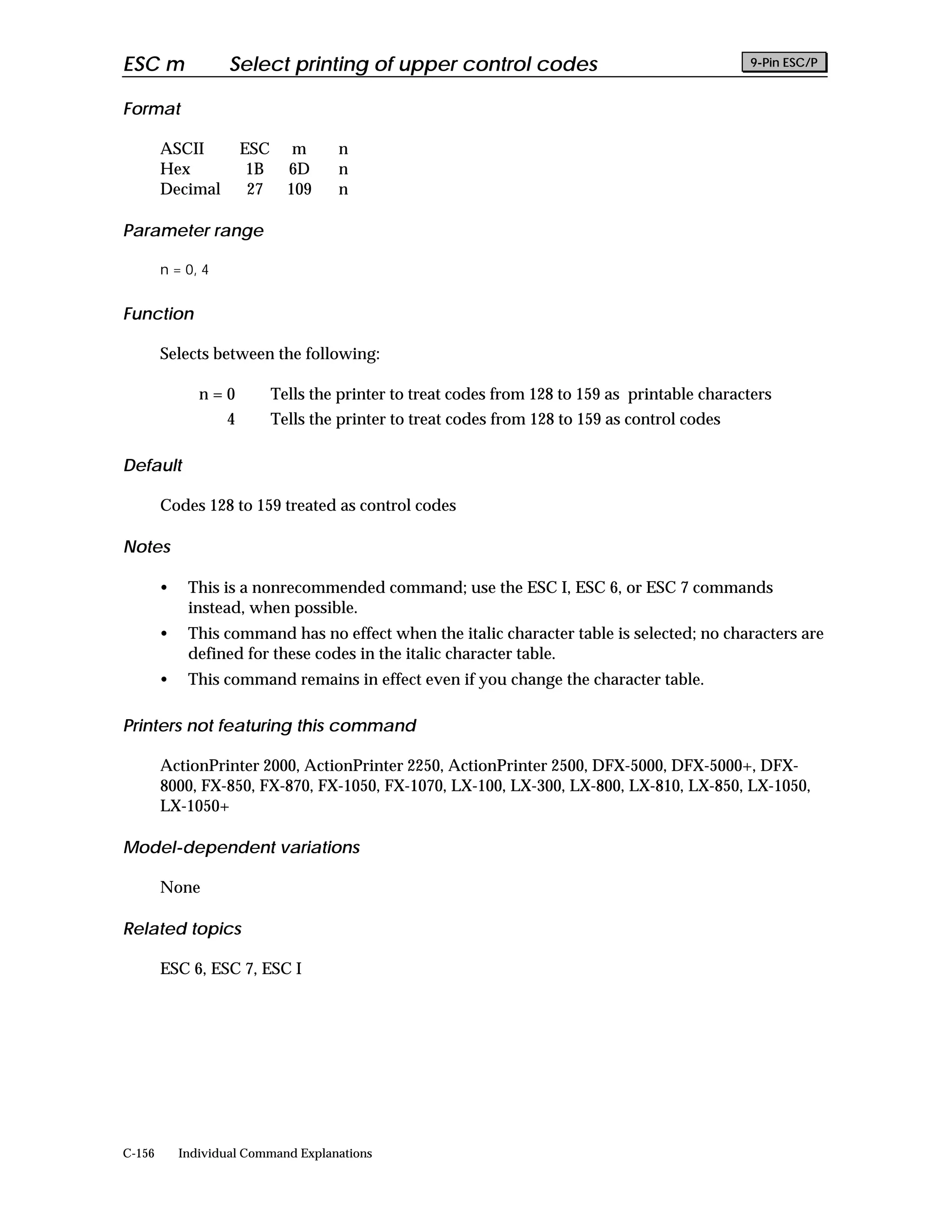 ESC m               Select printing of upper control codes                                       9-Pin ESC/P


Format

        ASCII          ESC      m     n
        Hex             1B     6D     n
        Decimal         27     109    n

Parameter range

        n = 0, 4


Function

        Selects between the following:

               n=0           Tells the printer to treat codes from 128 to 159 as printable characters
                   4         Tells the printer to treat codes from 128 to 159 as control codes

Default

        Codes 128 to 159 treated as control codes

Notes

        •    This is a nonrecommended command; use the ESC I, ESC 6, or ESC 7 commands
             instead, when possible.
        •    This command has no effect when the italic character table is selected; no characters are
             defined for these codes in the italic character table.
        •    This command remains in effect even if you change the character table.

Printers not featuring this command

        ActionPrinter 2000, ActionPrinter 2250, ActionPrinter 2500, DFX-5000, DFX-5000+, DFX-
        8000, FX-850, FX-870, FX-1050, FX-1070, LX-100, LX-300, LX-800, LX-810, LX-850, LX-1050,
        LX-1050+

Model-dependent variations

        None

Related topics

        ESC 6, ESC 7, ESC I




C-156       Individual Command Explanations
 