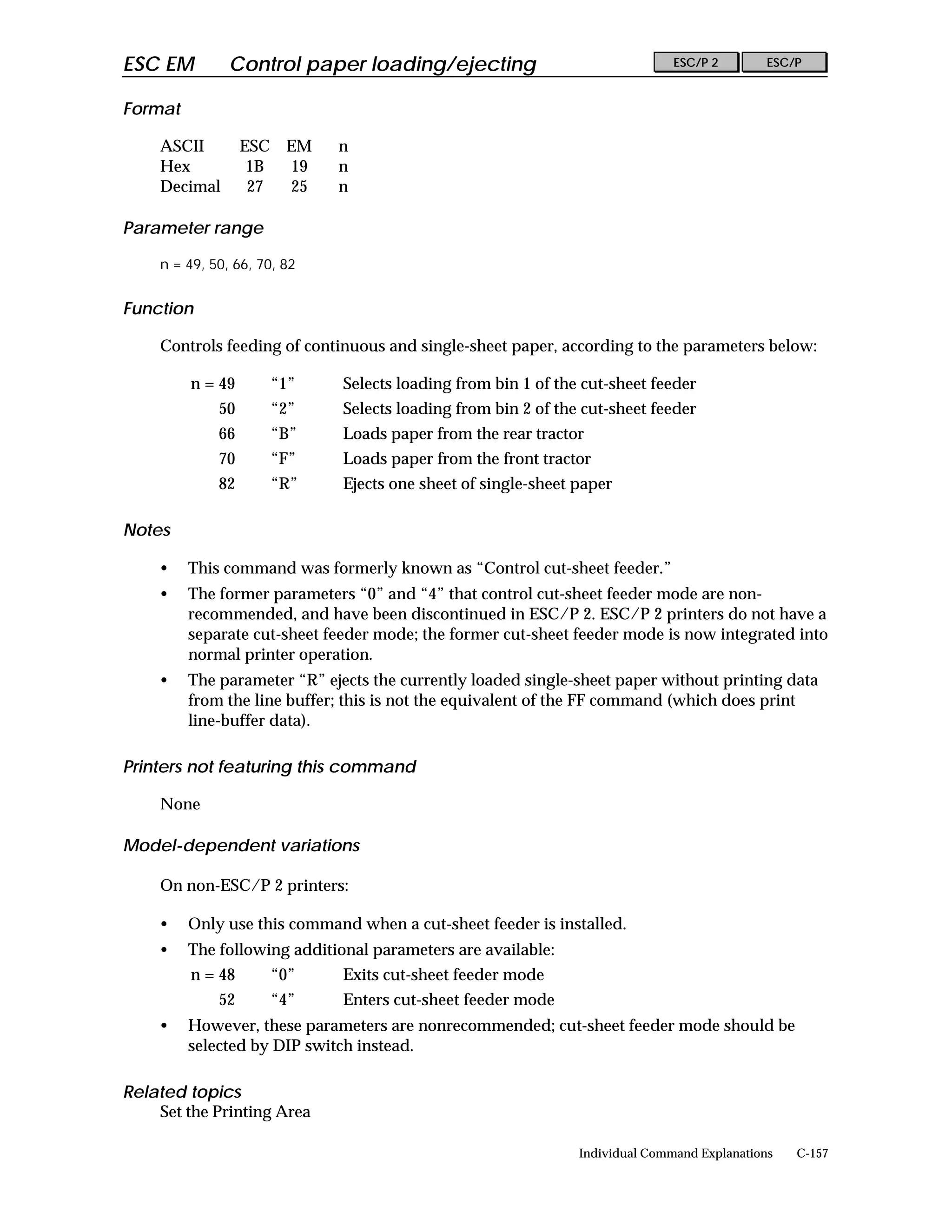 ESC EM         Control paper loading/ejecting                                 ESC/P 2        ESC/P


Format

    ASCII         ESC EM     n
    Hex            1B 19     n
    Decimal        27 25     n

Parameter range

    n = 49, 50, 66, 70, 82


Function

    Controls feeding of continuous and single-sheet paper, according to the parameters below:

         n = 49      “1”      Selects loading from bin 1 of the cut-sheet feeder
             50      “2”      Selects loading from bin 2 of the cut-sheet feeder
             66      “B”      Loads paper from the rear tractor
             70      “F”      Loads paper from the front tractor
             82      “R”      Ejects one sheet of single-sheet paper

Notes

    •    This command was formerly known as “Control cut-sheet feeder.”
    •    The former parameters “0” and “4” that control cut-sheet feeder mode are non-
         recommended, and have been discontinued in ESC/P 2. ESC/P 2 printers do not have a
         separate cut-sheet feeder mode; the former cut-sheet feeder mode is now integrated into
         normal printer operation.
    •    The parameter “R” ejects the currently loaded single-sheet paper without printing data
         from the line buffer; this is not the equivalent of the FF command (which does print
         line-buffer data).

Printers not featuring this command

    None

Model-dependent variations

    On non-ESC/P 2 printers:

    •    Only use this command when a cut-sheet feeder is installed.
    •    The following additional parameters are available:
         n = 48      “0”      Exits cut-sheet feeder mode
             52      “4”      Enters cut-sheet feeder mode
    •    However, these parameters are nonrecommended; cut-sheet feeder mode should be
         selected by DIP switch instead.

Related topics
    Set the Printing Area

                                                               Individual Command Explanations   C-157
 