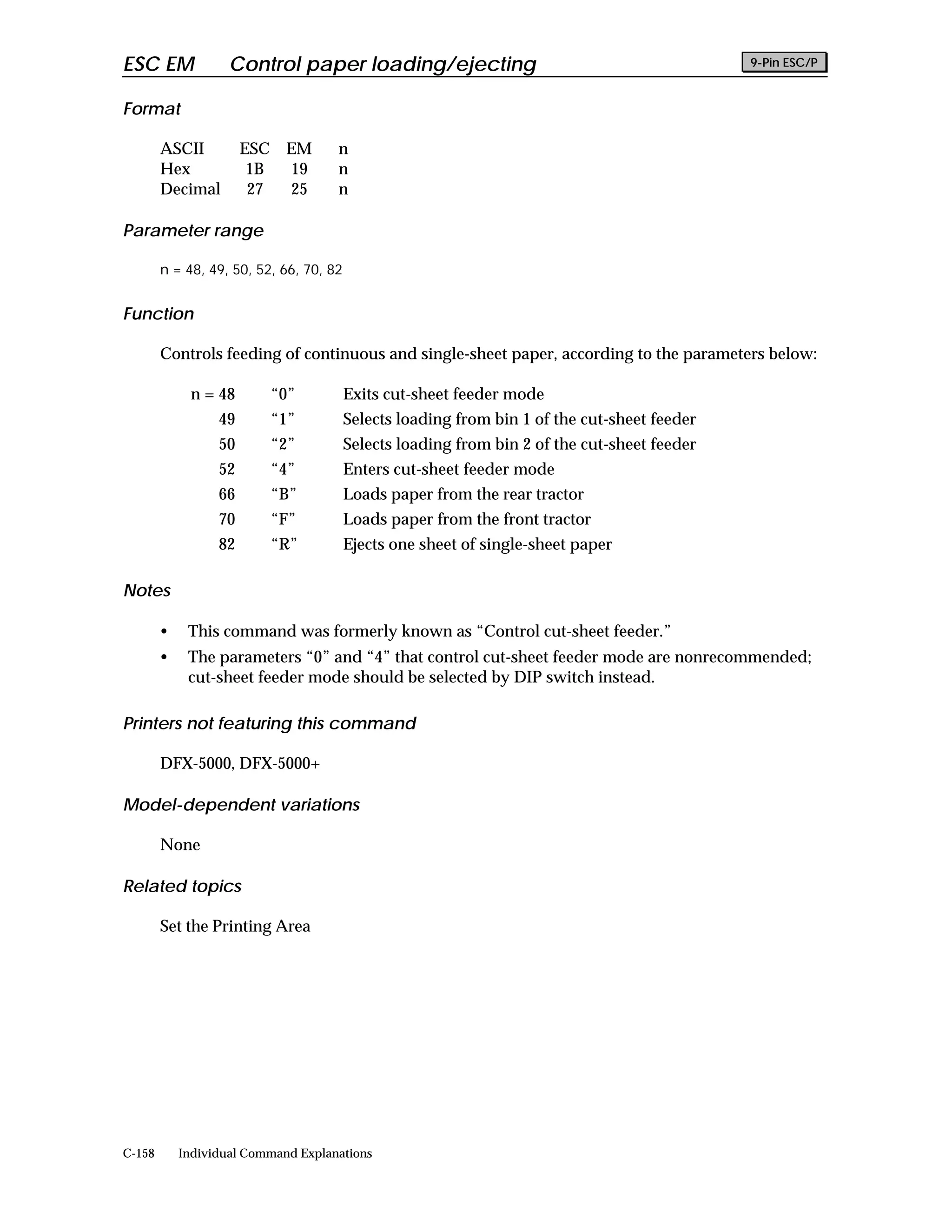 ESC EM              Control paper loading/ejecting                                            9-Pin ESC/P


Format

        ASCII          ESC EM        n
        Hex             1B 19        n
        Decimal         27 25        n

Parameter range

        n = 48, 49, 50, 52, 66, 70, 82


Function

        Controls feeding of continuous and single-sheet paper, according to the parameters below:

             n = 48       “0”            Exits cut-sheet feeder mode
                  49      “1”            Selects loading from bin 1 of the cut-sheet feeder
                  50      “2”            Selects loading from bin 2 of the cut-sheet feeder
                  52      “4”            Enters cut-sheet feeder mode
                  66      “B”            Loads paper from the rear tractor
                  70      “F”            Loads paper from the front tractor
                  82      “R”            Ejects one sheet of single-sheet paper

Notes

        •    This command was formerly known as “Control cut-sheet feeder.”
        •    The parameters “0” and “4” that control cut-sheet feeder mode are nonrecommended;
             cut-sheet feeder mode should be selected by DIP switch instead.

Printers not featuring this command

        DFX-5000, DFX-5000+

Model-dependent variations

        None

Related topics

        Set the Printing Area




C-158       Individual Command Explanations
 