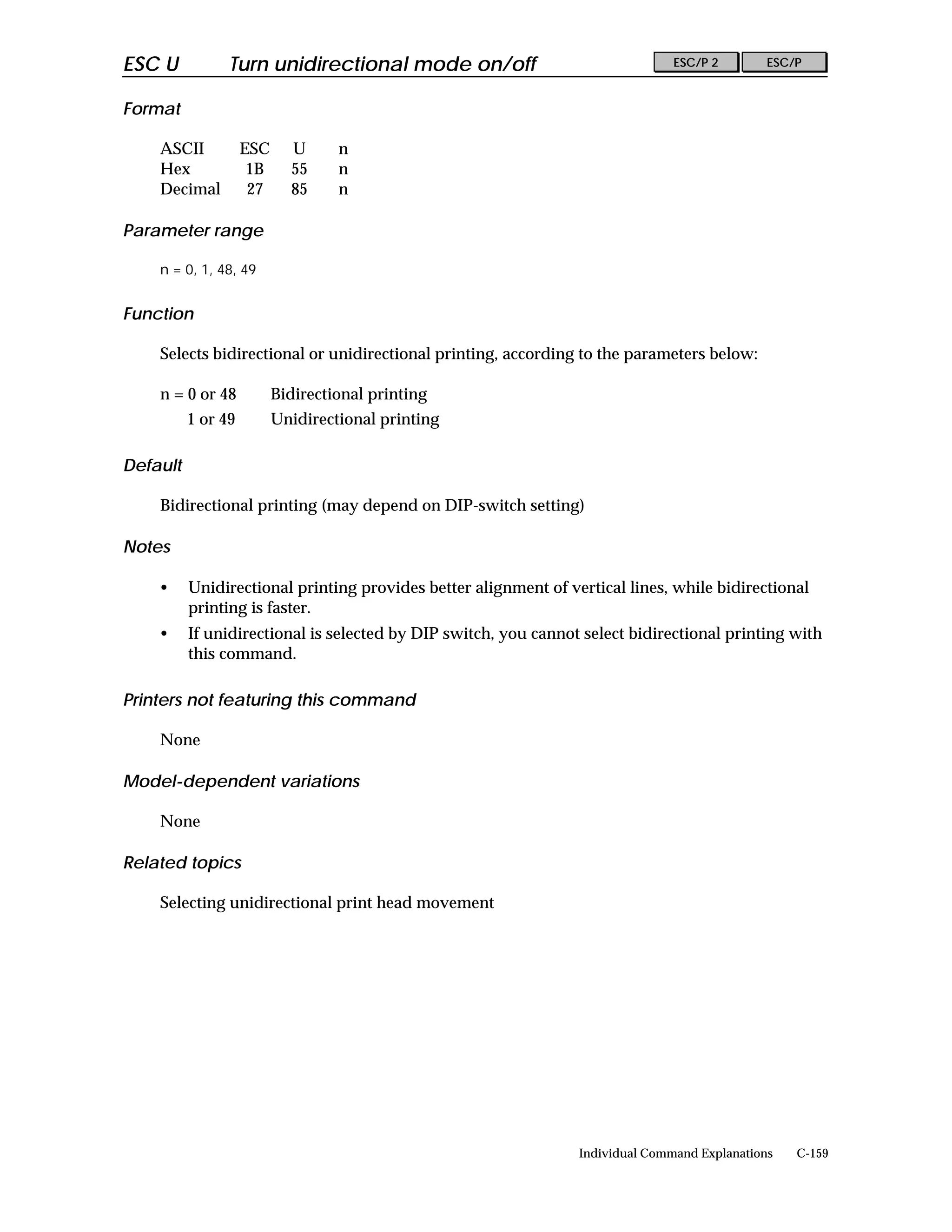 ESC U           Turn unidirectional mode on/off                                 ESC/P 2        ESC/P


Format

    ASCII           ESC     U      n
    Hex              1B     55     n
    Decimal          27     85     n

Parameter range

    n = 0, 1, 48, 49


Function

    Selects bidirectional or unidirectional printing, according to the parameters below:

    n = 0 or 48           Bidirectional printing
          1 or 49         Unidirectional printing

Default

    Bidirectional printing (may depend on DIP-switch setting)

Notes

    •     Unidirectional printing provides better alignment of vertical lines, while bidirectional
          printing is faster.
    •     If unidirectional is selected by DIP switch, you cannot select bidirectional printing with
          this command.

Printers not featuring this command

    None

Model-dependent variations

    None

Related topics

    Selecting unidirectional print head movement




                                                                 Individual Command Explanations   C-159
 