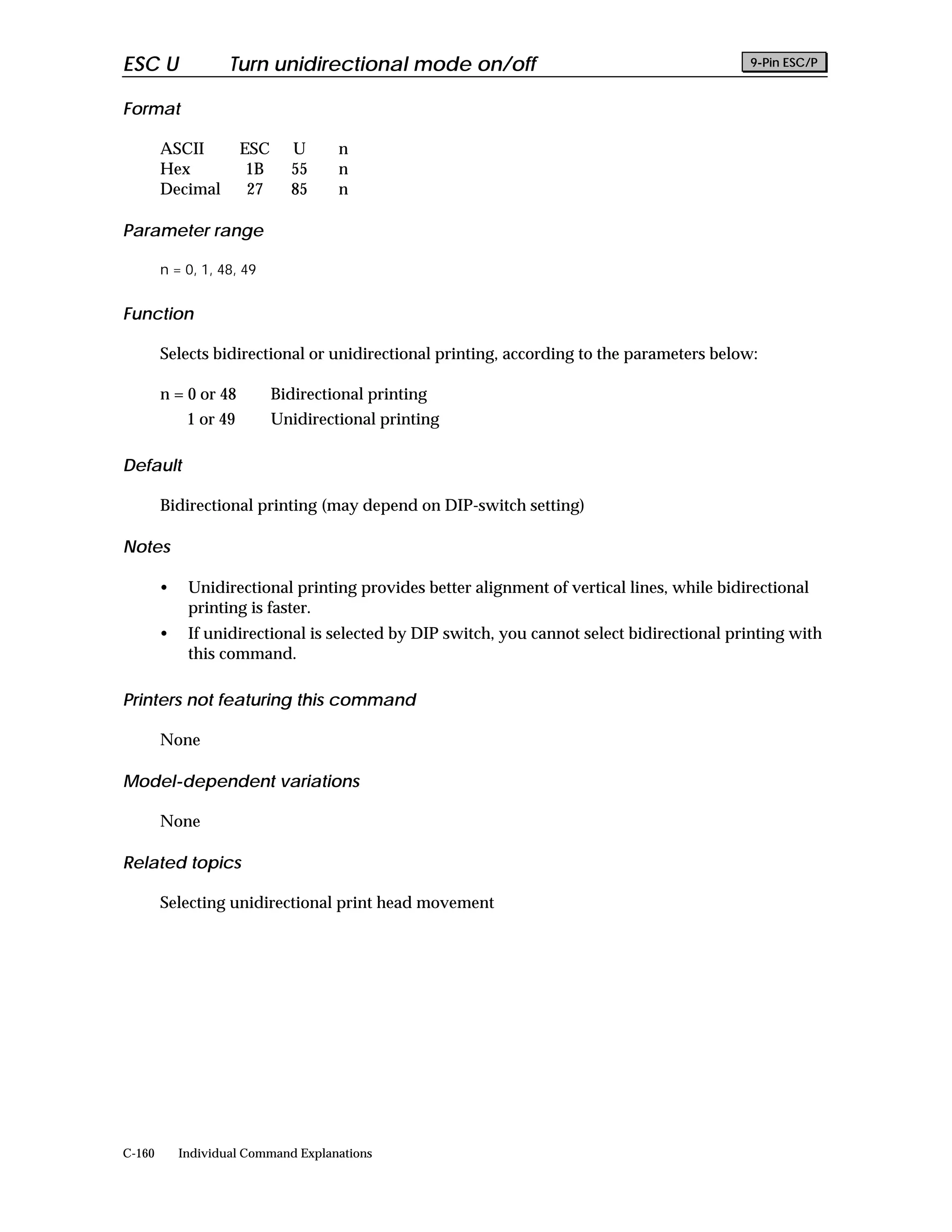 ESC U               Turn unidirectional mode on/off                                         9-Pin ESC/P


Format

        ASCII          ESC     U      n
        Hex             1B     55     n
        Decimal         27     85     n

Parameter range

        n = 0, 1, 48, 49


Function

        Selects bidirectional or unidirectional printing, according to the parameters below:

        n = 0 or 48          Bidirectional printing
             1 or 49         Unidirectional printing

Default

        Bidirectional printing (may depend on DIP-switch setting)

Notes

        •    Unidirectional printing provides better alignment of vertical lines, while bidirectional
             printing is faster.
        •    If unidirectional is selected by DIP switch, you cannot select bidirectional printing with
             this command.

Printers not featuring this command

        None

Model-dependent variations

        None

Related topics

        Selecting unidirectional print head movement




C-160       Individual Command Explanations
 