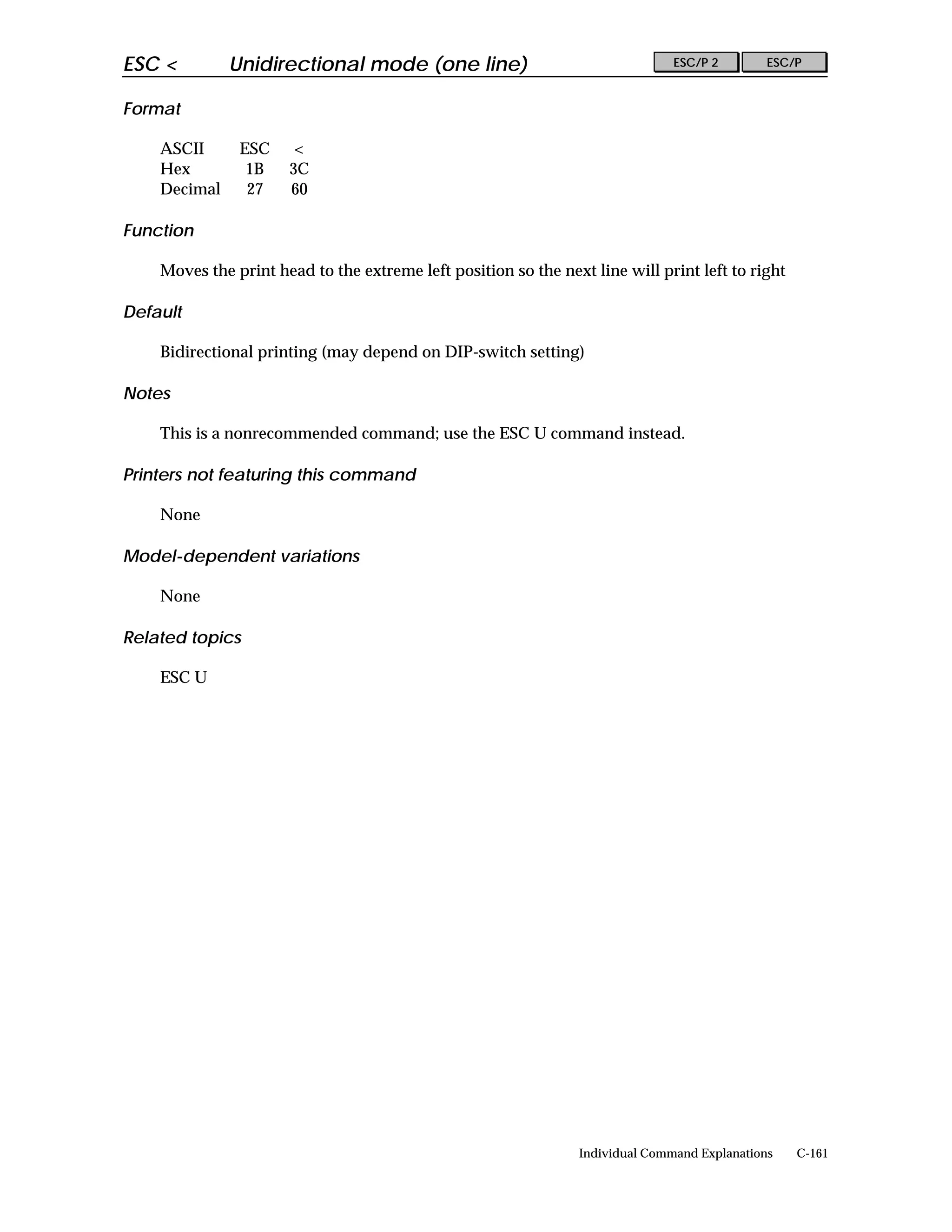 ESC <         Unidirectional mode (one line)                                   ESC/P 2        ESC/P


Format

    ASCII      ESC     <
    Hex         1B    3C
    Decimal     27    60

Function

    Moves the print head to the extreme left position so the next line will print left to right

Default

    Bidirectional printing (may depend on DIP-switch setting)

Notes

    This is a nonrecommended command; use the ESC U command instead.

Printers not featuring this command

    None

Model-dependent variations

    None

Related topics

    ESC U




                                                                Individual Command Explanations   C-161
 