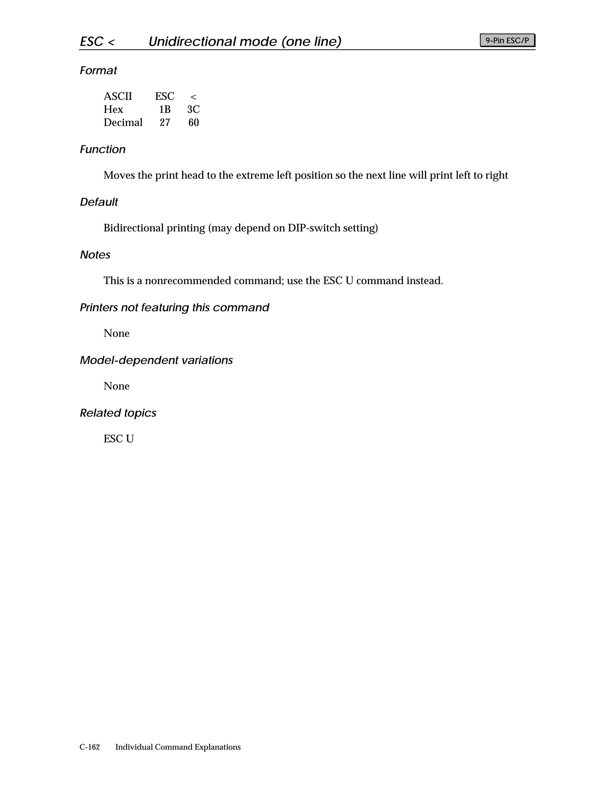 ESC <             Unidirectional mode (one line)                                             9-Pin ESC/P


Format

        ASCII      ESC      <
        Hex         1B     3C
        Decimal     27     60

Function

        Moves the print head to the extreme left position so the next line will print left to right

Default

        Bidirectional printing (may depend on DIP-switch setting)

Notes

        This is a nonrecommended command; use the ESC U command instead.

Printers not featuring this command

        None

Model-dependent variations

        None

Related topics

        ESC U




C-162     Individual Command Explanations
 