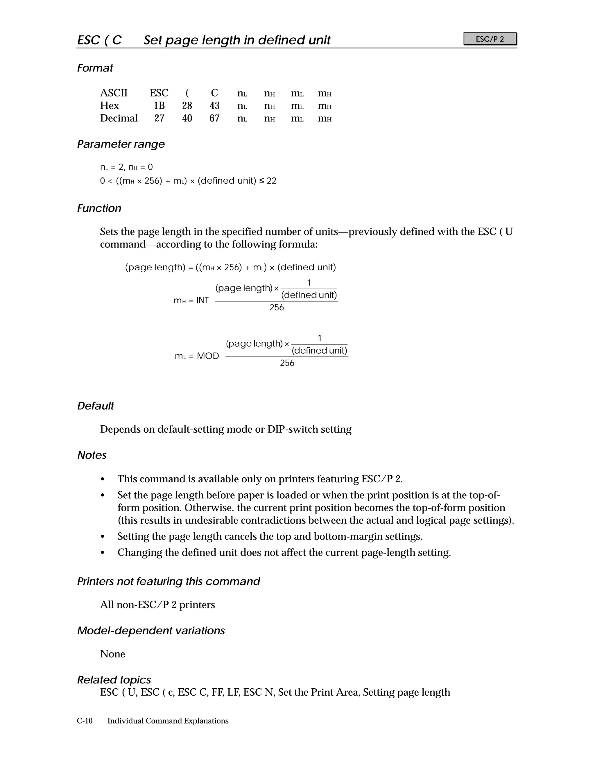 ESC ( C             Set page length in defined unit                                           ESC/P 2


Format

       ASCII         ESC       (     C       nL   nH     mL     mH
       Hex            1B      28     43      nL   nH     mL     mH
       Decimal        27      40     67      nL   nH     mL     mH

Parameter range

       nL = 2, nH = 0
       0 < ((mH × 256) + mL) × (defined unit) ≤ 22


Function

       Sets the page length in the specified number of units—previously defined with the ESC ( U
       command—according to the following formula:

               (page length) = ((mH × 256) + mL) × (defined unit)
                                                            1        
                                      (page length) ×                
                                                       (defined unit) 
                           m H = INT 
                                                  256                
                                                                     
                                                                     

                                                             1        
                                       (page length) ×                
                                                        (defined unit) 
                            m L = MOD 
                                                   256                
                                                                      
                                                                      


Default

       Depends on default-setting mode or DIP-switch setting

Notes

       •     This command is available only on printers featuring ESC/P 2.
       •     Set the page length before paper is loaded or when the print position is at the top-of-
             form position. Otherwise, the current print position becomes the top-of-form position
             (this results in undesirable contradictions between the actual and logical page settings).
       •     Setting the page length cancels the top and bottom-margin settings.
       •     Changing the defined unit does not affect the current page-length setting.

Printers not featuring this command

       All non-ESC/P 2 printers

Model-dependent variations

       None

Related topics
    ESC ( U, ESC ( c, ESC C, FF, LF, ESC N, Set the Print Area, Setting page length

C-10       Individual Command Explanations
 