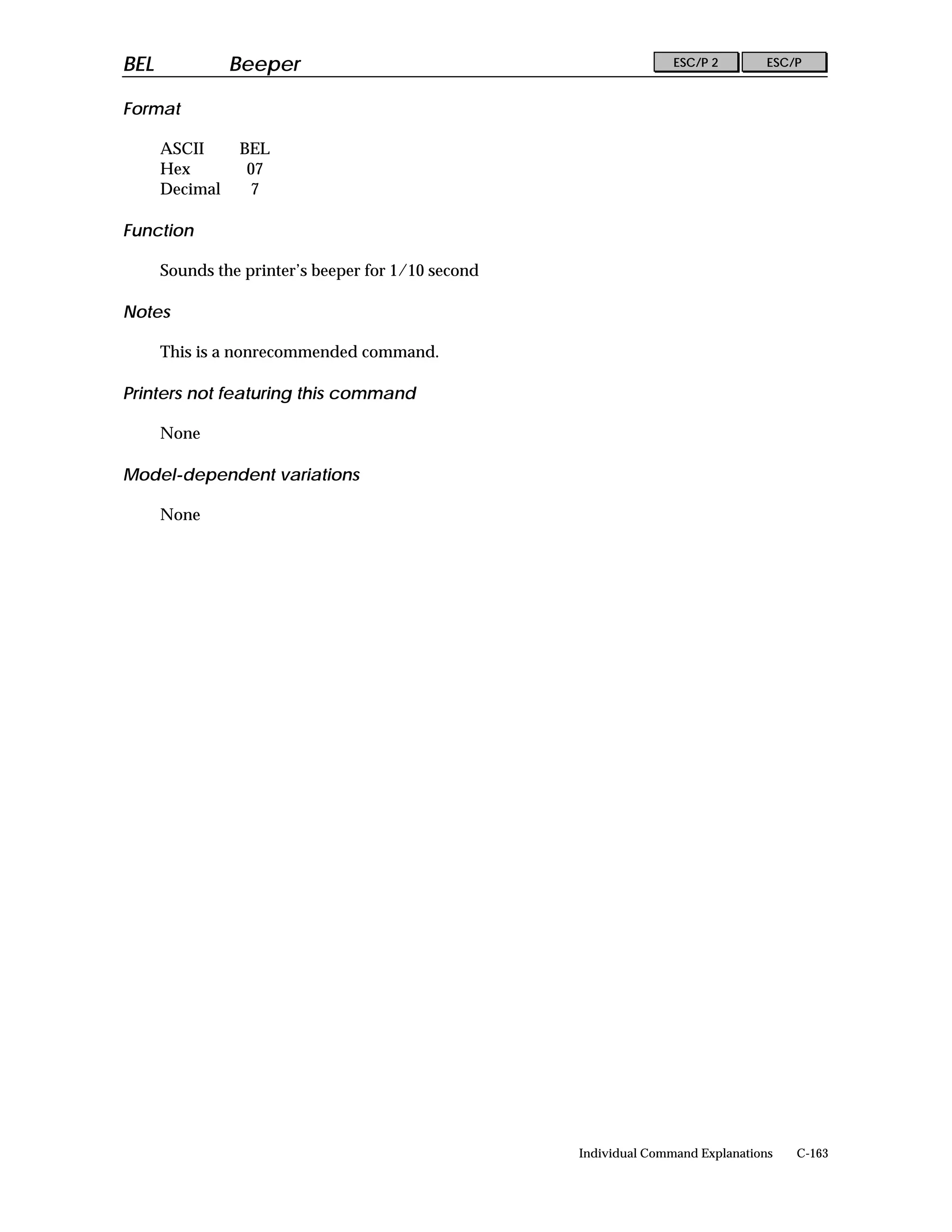BEL             Beeper                                             ESC/P 2        ESC/P


Format

      ASCII     BEL
      Hex        07
      Decimal    7

Function

      Sounds the printer’s beeper for 1/10 second

Notes

      This is a nonrecommended command.

Printers not featuring this command

      None

Model-dependent variations

      None




                                                    Individual Command Explanations   C-163
 