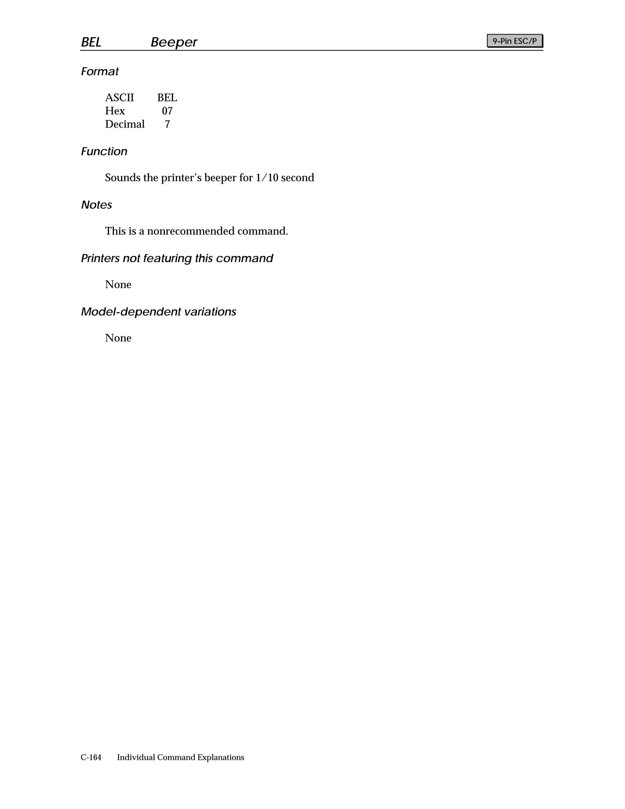 BEL               Beeper                              9-Pin ESC/P


Format

        ASCII      BEL
        Hex         07
        Decimal     7

Function

        Sounds the printer’s beeper for 1/10 second

Notes

        This is a nonrecommended command.

Printers not featuring this command

        None

Model-dependent variations

        None




C-164     Individual Command Explanations
 