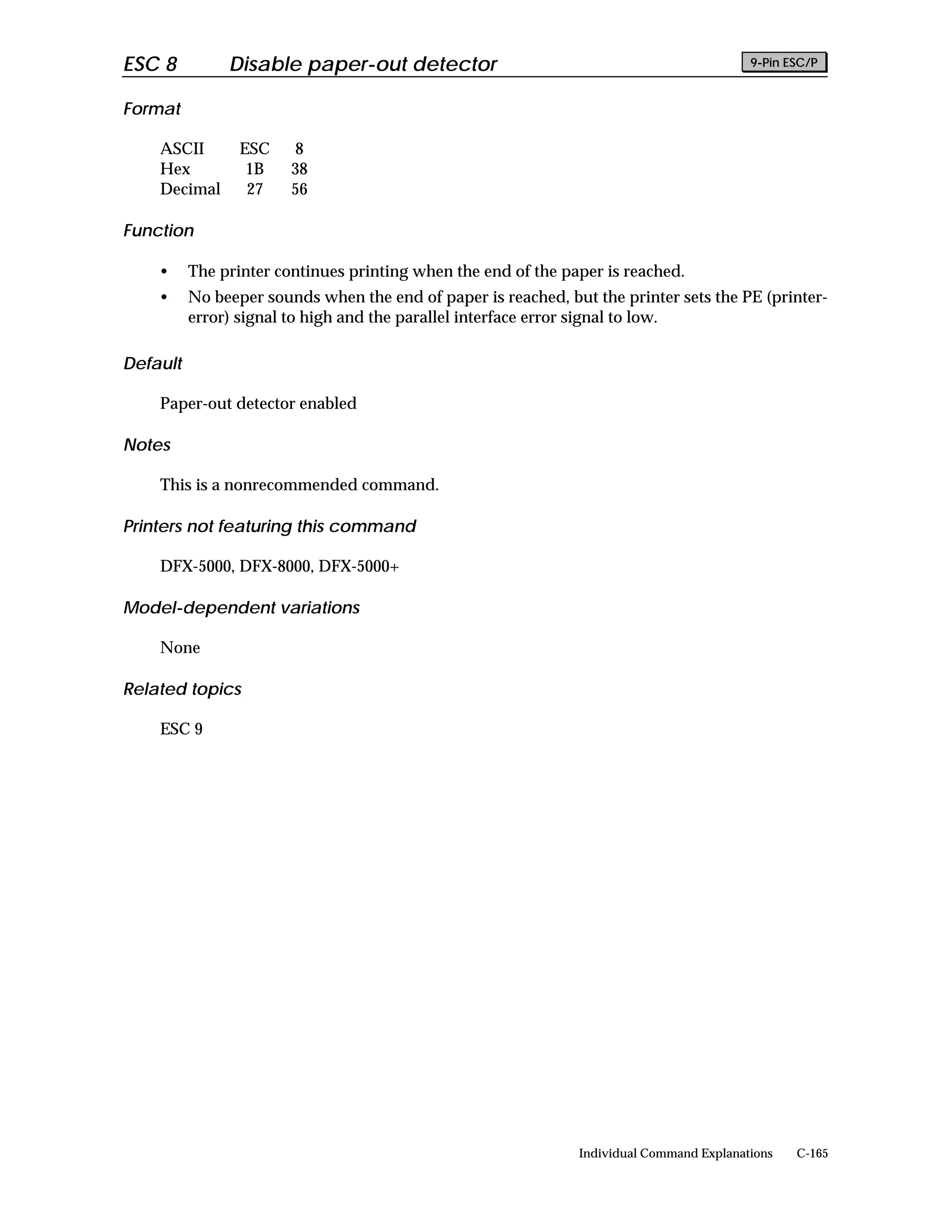 ESC 8          Disable paper-out detector                                                 9-Pin ESC/P


Format

    ASCII        ESC    8
    Hex           1B    38
    Decimal       27    56

Function

    •     The printer continues printing when the end of the paper is reached.
    •     No beeper sounds when the end of paper is reached, but the printer sets the PE (printer-
          error) signal to high and the parallel interface error signal to low.

Default

    Paper-out detector enabled

Notes

    This is a nonrecommended command.

Printers not featuring this command

    DFX-5000, DFX-8000, DFX-5000+

Model-dependent variations

    None

Related topics

    ESC 9




                                                               Individual Command Explanations   C-165
 