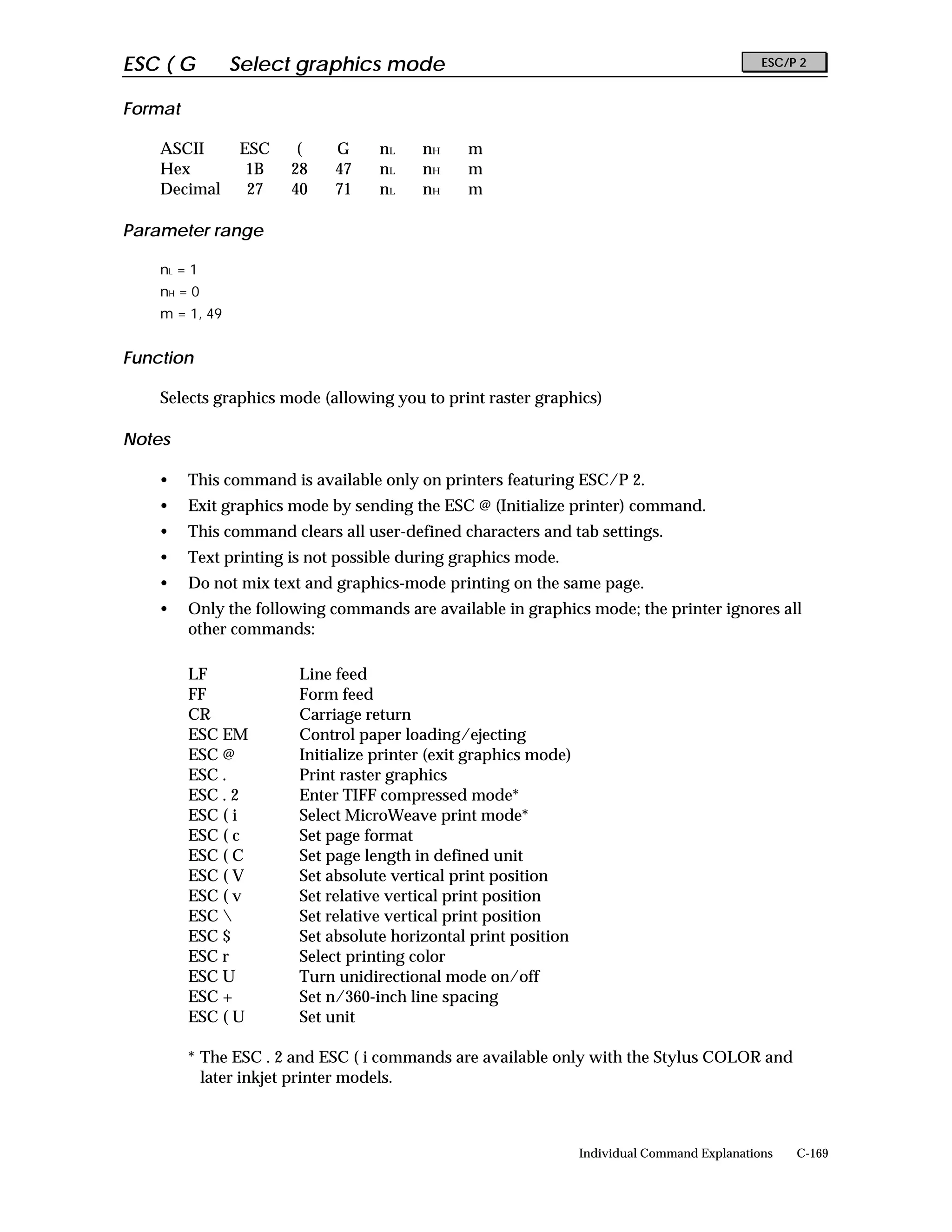 ESC ( G         Select graphics mode                                                           ESC/P 2


Format

    ASCII        ESC    (    G     nL    nH     m
    Hex           1B   28    47    nL    nH     m
    Decimal       27   40    71    nL    nH     m

Parameter range

    nL = 1
    nH = 0
    m = 1, 49


Function

    Selects graphics mode (allowing you to print raster graphics)

Notes

    •    This command is available only on printers featuring ESC/P 2.
    •    Exit graphics mode by sending the ESC @ (Initialize printer) command.
    •    This command clears all user-defined characters and tab settings.
    •    Text printing is not possible during graphics mode.
    •    Do not mix text and graphics-mode printing on the same page.
    •    Only the following commands are available in graphics mode; the printer ignores all
         other commands:

         LF             Line feed
         FF             Form feed
         CR             Carriage return
         ESC EM         Control paper loading/ejecting
         ESC @          Initialize printer (exit graphics mode)
         ESC .          Print raster graphics
         ESC . 2        Enter TIFF compressed mode*
         ESC ( i        Select MicroWeave print mode*
         ESC ( c        Set page format
         ESC ( C        Set page length in defined unit
         ESC ( V        Set absolute vertical print position
         ESC ( v        Set relative vertical print position
         ESC           Set relative vertical print position
         ESC $          Set absolute horizontal print position
         ESC r          Select printing color
         ESC U          Turn unidirectional mode on/off
         ESC +          Set n/360-inch line spacing
         ESC ( U        Set unit

         * The ESC . 2 and ESC ( i commands are available only with the Stylus COLOR and
           later inkjet printer models.



                                                                  Individual Command Explanations   C-169
 