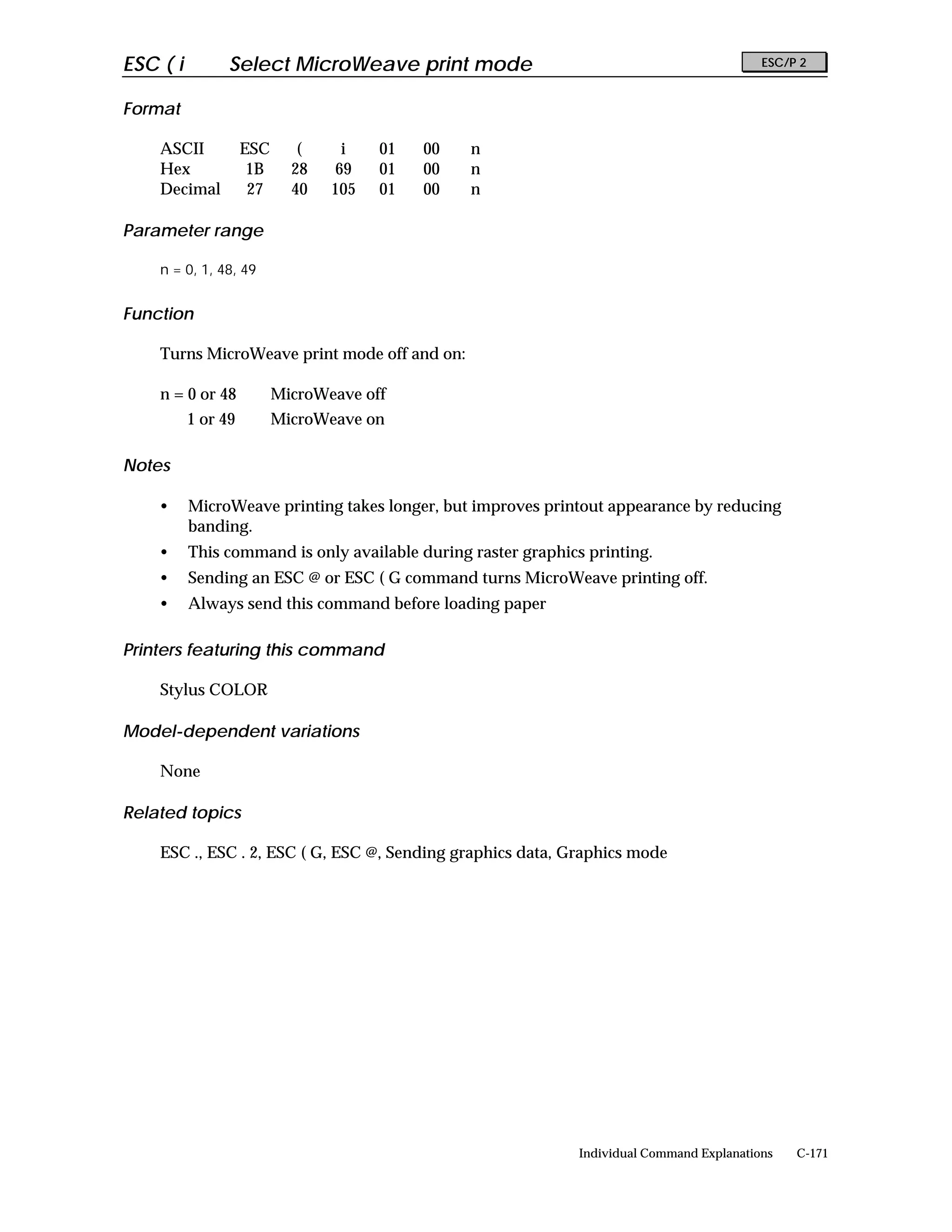 ESC ( i         Select MicroWeave print mode                                               ESC/P 2


Format

    ASCII           ESC      (    i    01   00   n
    Hex              1B     28   69    01   00   n
    Decimal          27     40   105   01   00   n

Parameter range

    n = 0, 1, 48, 49


Function

    Turns MicroWeave print mode off and on:

    n = 0 or 48           MicroWeave off
          1 or 49         MicroWeave on

Notes

    •     MicroWeave printing takes longer, but improves printout appearance by reducing
          banding.
    •     This command is only available during raster graphics printing.
    •     Sending an ESC @ or ESC ( G command turns MicroWeave printing off.
    •     Always send this command before loading paper

Printers featuring this command

    Stylus COLOR

Model-dependent variations

    None

Related topics

    ESC ., ESC . 2, ESC ( G, ESC @, Sending graphics data, Graphics mode




                                                              Individual Command Explanations   C-171
 