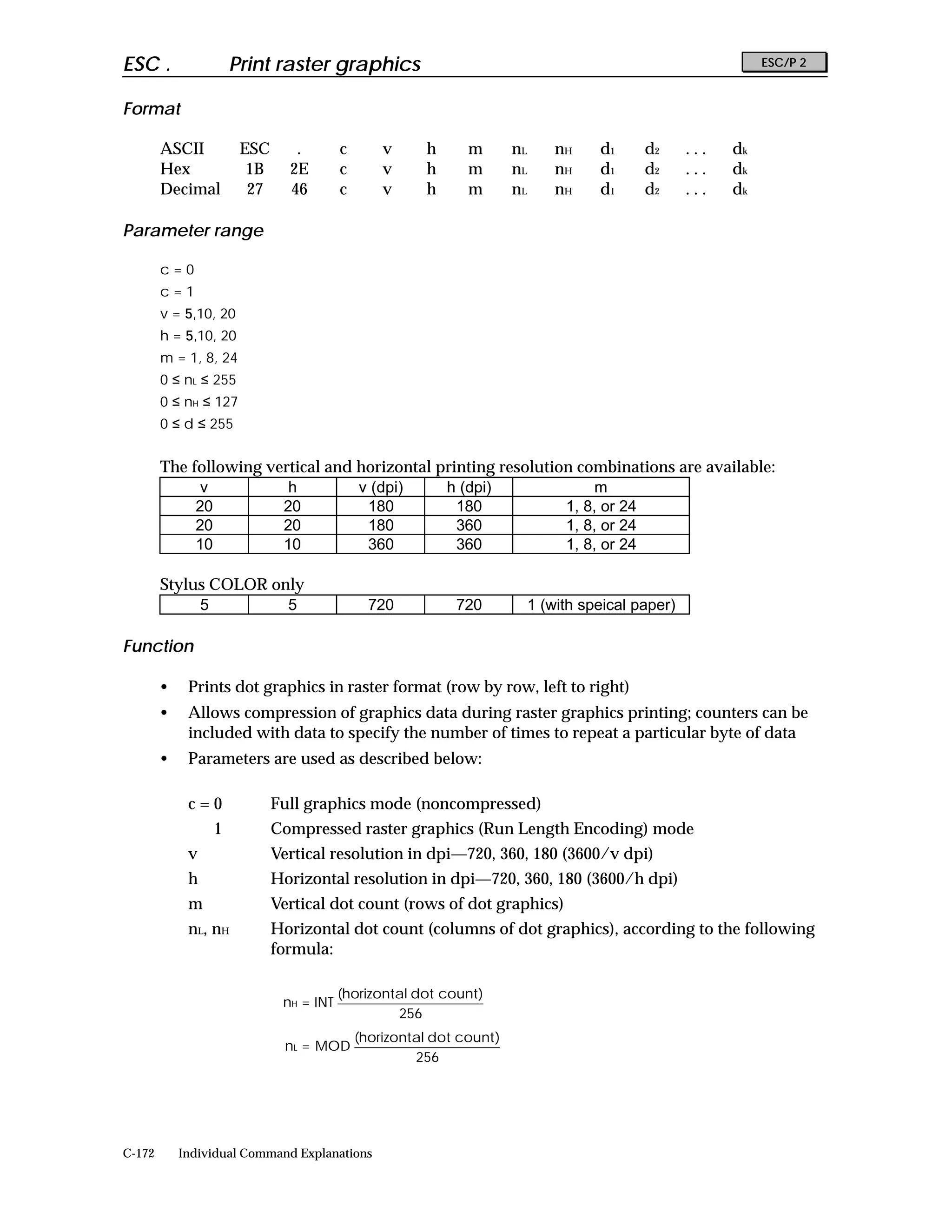 ESC .                Print raster graphics                                                                  ESC/P 2


Format

        ASCII          ESC      .        c       v      h     m        nL   nH    d1     d2      ...   dk
        Hex             1B     2E        c       v      h     m        nL   nH    d1     d2      ...   dk
        Decimal         27     46        c       v      h     m        nL   nH    d1     d2      ...   dk

Parameter range

        c=0
        c=1
        v = 5,10, 20
        h = 5,10, 20
        m = 1, 8, 24
        0 ≤ nL ≤ 255
        0 ≤ nH ≤ 127
        0 ≤ d ≤ 255


        The following vertical and horizontal printing resolution combinations are available:
              v          h         v (dpi)     h (dpi)               m
             20         20          180          180            1, 8, or 24
             20         20          180          360            1, 8, or 24
             10         10          360          360            1, 8, or 24

        Stylus COLOR only
             5         5                       720           720        1 (with speical paper)

Function

        •    Prints dot graphics in raster format (row by row, left to right)
        •    Allows compression of graphics data during raster graphics printing; counters can be
             included with data to specify the number of times to repeat a particular byte of data
        •    Parameters are used as described below:

             c=0             Full graphics mode (noncompressed)
                 1           Compressed raster graphics (Run Length Encoding) mode
             v               Vertical resolution in dpi—720, 360, 180 (3600/v dpi)
             h               Horizontal resolution in dpi—720, 360, 180 (3600/h dpi)
             m               Vertical dot count (rows of dot graphics)
             nL, nH          Horizontal dot count (columns of dot graphics), according to the following
                             formula:

                                         (horizontal dot count)
                              nH = INT
                                                  256
                                             (horizontal dot count )
                              nL = MOD
                                                      256




C-172       Individual Command Explanations
 