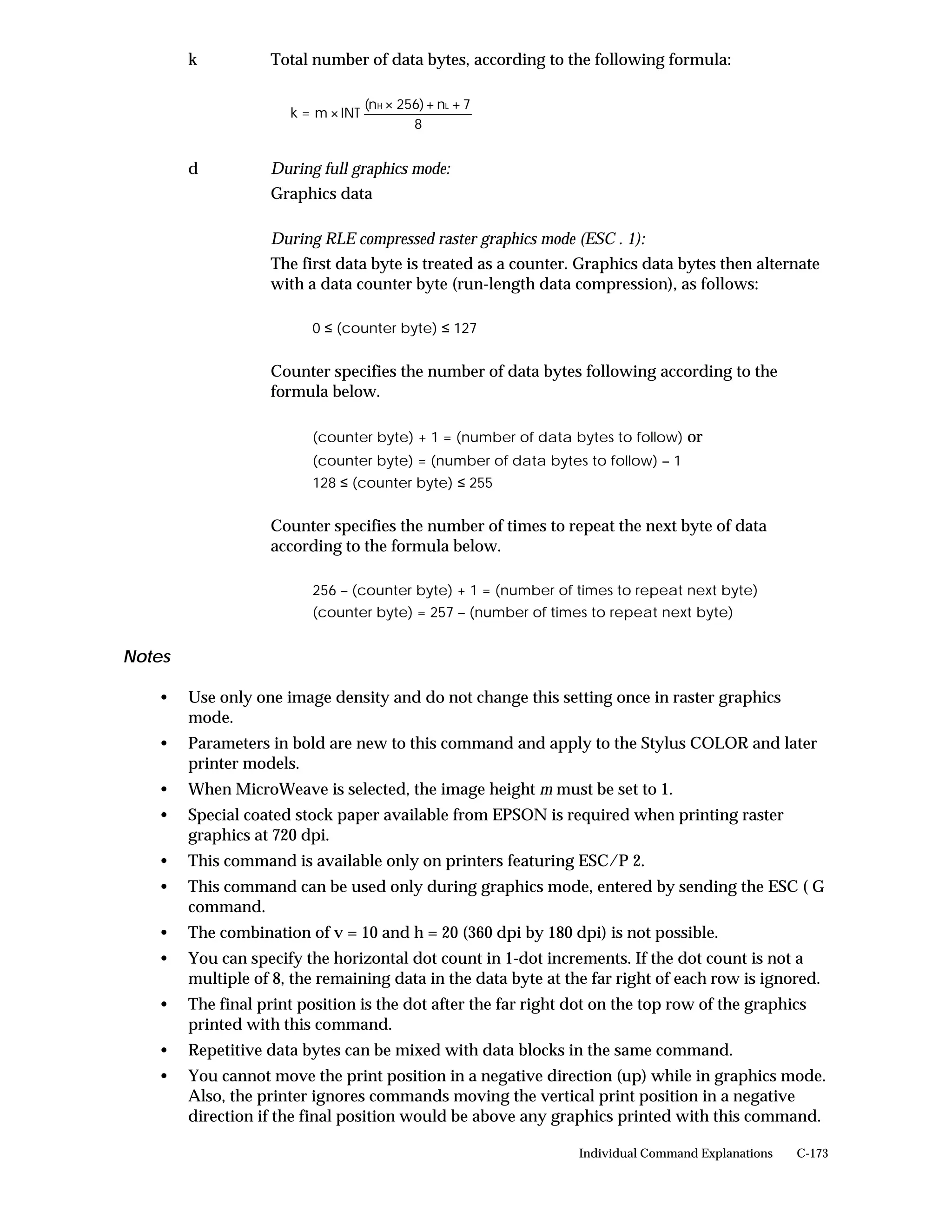 k           Total number of data bytes, according to the following formula:

                                    (nH × 256) + nL + 7
                      k = m × INT
                                            8


        d           During full graphics mode:
                    Graphics data

                    During RLE compressed raster graphics mode (ESC . 1):
                    The first data byte is treated as a counter. Graphics data bytes then alternate
                    with a data counter byte (run-length data compression), as follows:

                          0 ≤ (counter byte) ≤ 127


                    Counter specifies the number of data bytes following according to the
                    formula below.

                          (counter byte) + 1 = (number of data bytes to follow) or
                          (counter byte) = (number of data bytes to follow) – 1
                          128 ≤ (counter byte) ≤ 255


                    Counter specifies the number of times to repeat the next byte of data
                    according to the formula below.

                          256 – (counter byte) + 1 = (number of times to repeat next byte)
                          (counter byte) = 257 – (number of times to repeat next byte)


Notes

   •    Use only one image density and do not change this setting once in raster graphics
        mode.
   •    Parameters in bold are new to this command and apply to the Stylus COLOR and later
        printer models.
   •    When MicroWeave is selected, the image height m must be set to 1.
   •    Special coated stock paper available from EPSON is required when printing raster
        graphics at 720 dpi.
   •    This command is available only on printers featuring ESC/P 2.
   •    This command can be used only during graphics mode, entered by sending the ESC ( G
        command.
   •    The combination of v = 10 and h = 20 (360 dpi by 180 dpi) is not possible.
   •    You can specify the horizontal dot count in 1-dot increments. If the dot count is not a
        multiple of 8, the remaining data in the data byte at the far right of each row is ignored.
   •    The final print position is the dot after the far right dot on the top row of the graphics
        printed with this command.
   •    Repetitive data bytes can be mixed with data blocks in the same command.
   •    You cannot move the print position in a negative direction (up) while in graphics mode.
        Also, the printer ignores commands moving the vertical print position in a negative
        direction if the final position would be above any graphics printed with this command.

                                                                Individual Command Explanations   C-173
 
