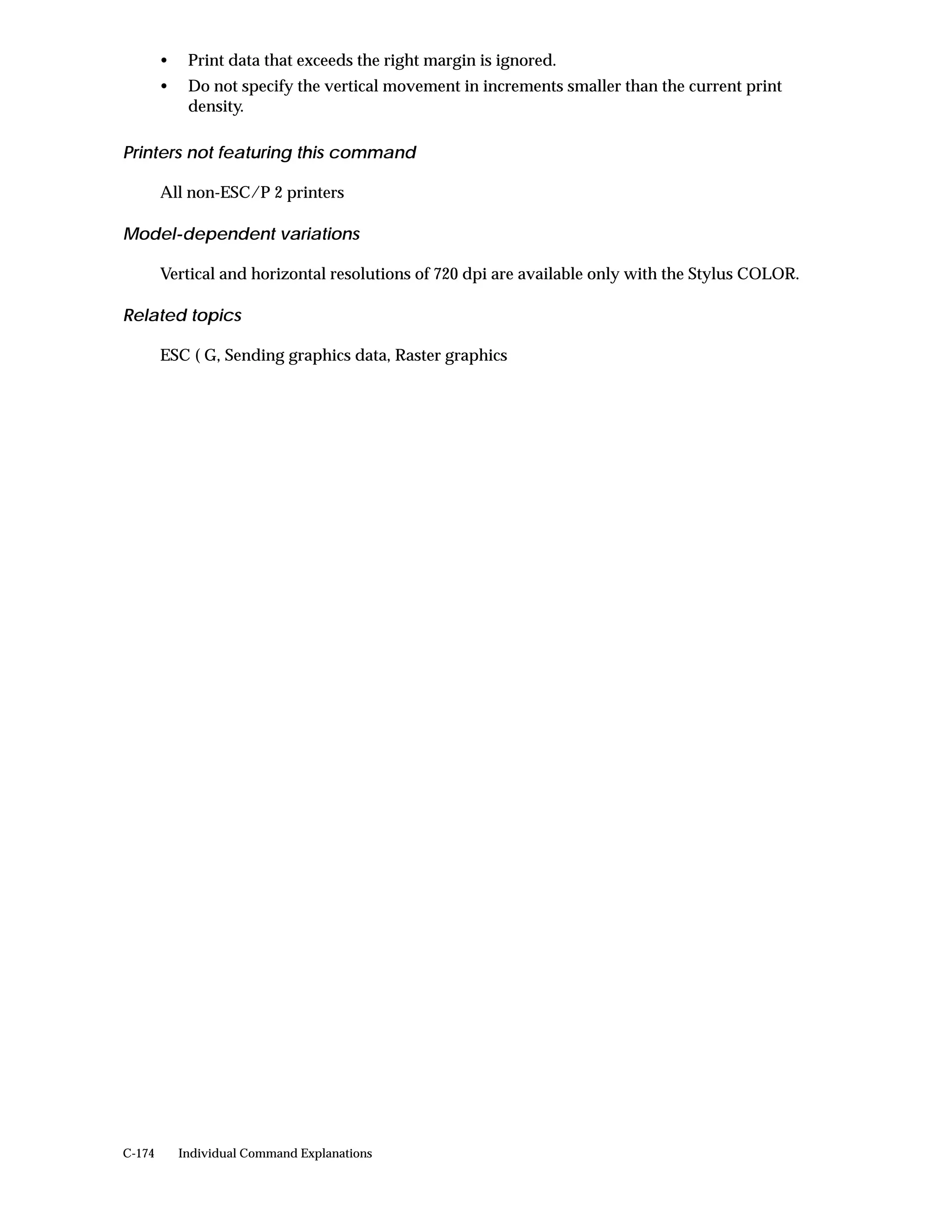 •    Print data that exceeds the right margin is ignored.
        •    Do not specify the vertical movement in increments smaller than the current print
             density.

Printers not featuring this command

        All non-ESC/P 2 printers

Model-dependent variations

        Vertical and horizontal resolutions of 720 dpi are available only with the Stylus COLOR.

Related topics

        ESC ( G, Sending graphics data, Raster graphics




C-174       Individual Command Explanations
 