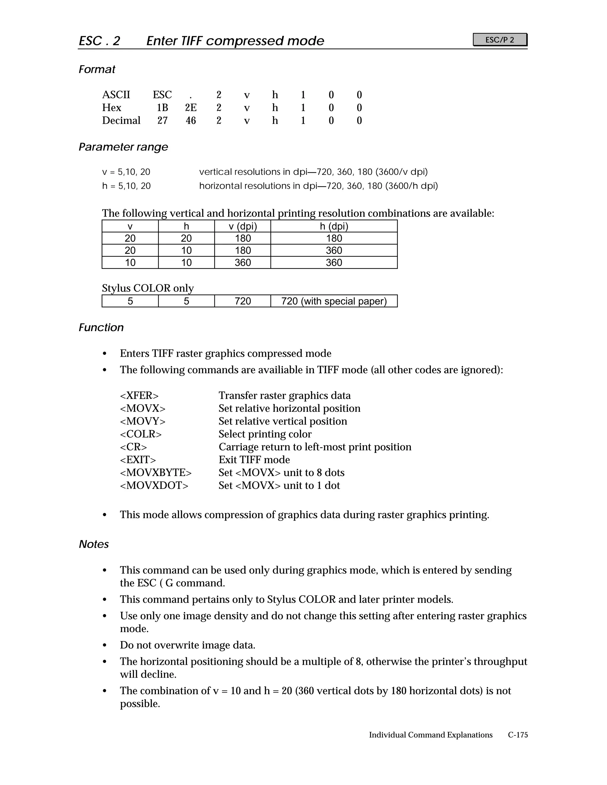 ESC . 2        Enter TIFF compressed mode                                                            ESC/P 2


Format

    ASCII          ESC    .       2     v      h       1     0      0
    Hex             1B   2E       2     v      h       1     0      0
    Decimal         27   46       2     v      h       1     0      0

Parameter range

    v = 5,10, 20              vertical resolutions in dpi—720, 360, 180 (3600/v dpi)
    h = 5,10, 20              horizontal resolutions in dpi—720, 360, 180 (3600/h dpi)


    The following vertical and horizontal printing resolution combinations are available:
          v          h         v (dpi)             h (dpi)
         20         20          180                  180
         20         10          180                  360
         10         10          360                  360

    Stylus COLOR only
         5         5                  720          720 (with special paper)

Function

    •     Enters TIFF raster graphics compressed mode
    •     The following commands are availiable in TIFF mode (all other codes are ignored):

          <XFER>                  Transfer raster graphics data
          <MOVX>                  Set relative horizontal position
          <MOVY>                  Set relative vertical position
          <COLR>                  Select printing color
          <CR>                    Carriage return to left-most print position
          <EXIT>                  Exit TIFF mode
          <MOVXBYTE>              Set <MOVX> unit to 8 dots
          <MOVXDOT>               Set <MOVX> unit to 1 dot

    •     This mode allows compression of graphics data during raster graphics printing.

Notes

    •     This command can be used only during graphics mode, which is entered by sending
          the ESC ( G command.
    •     This command pertains only to Stylus COLOR and later printer models.
    •     Use only one image density and do not change this setting after entering raster graphics
          mode.
    •     Do not overwrite image data.
    •     The horizontal positioning should be a multiple of 8, otherwise the printer’s throughput
          will decline.
    •     The combination of v = 10 and h = 20 (360 vertical dots by 180 horizontal dots) is not
          possible.

                                                                        Individual Command Explanations   C-175
 