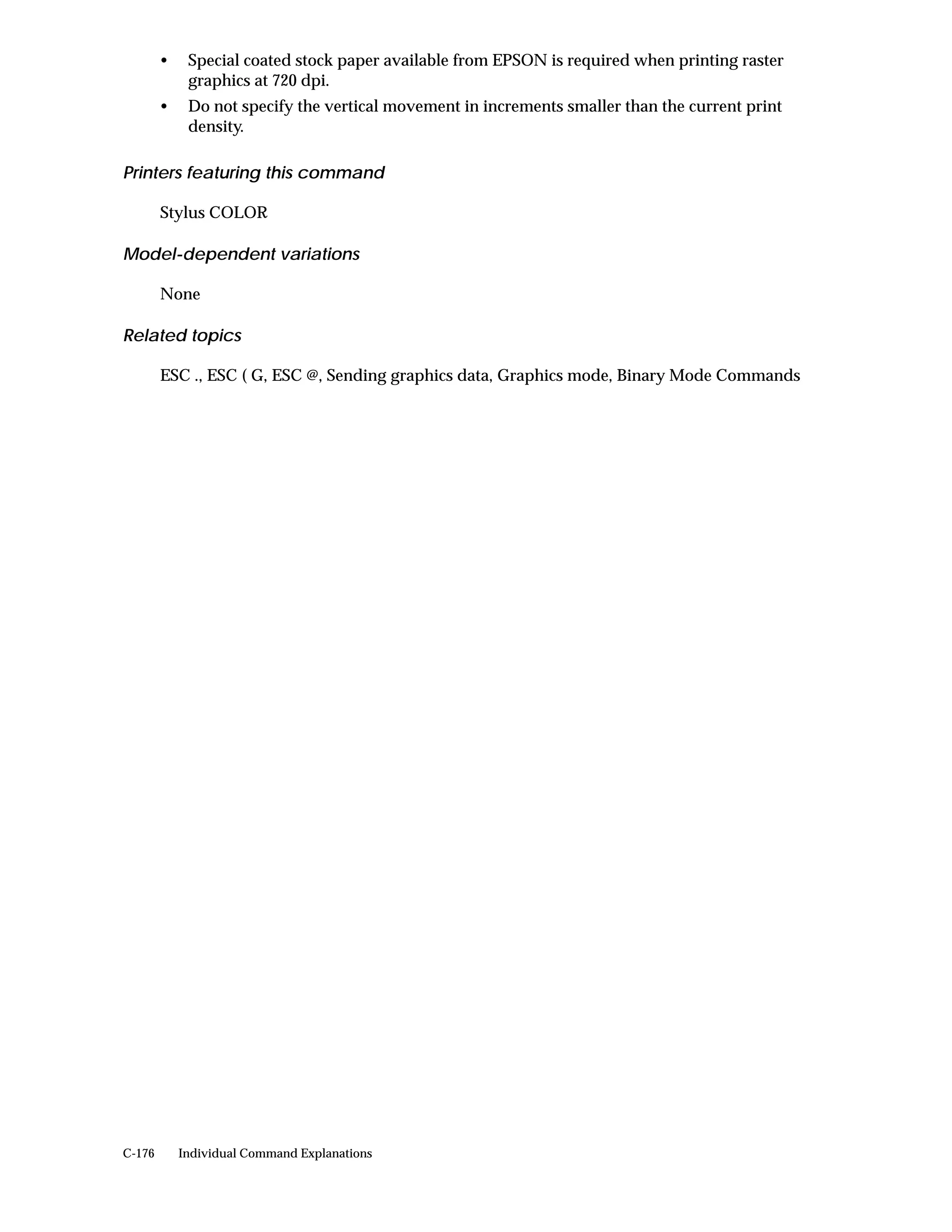 •    Special coated stock paper available from EPSON is required when printing raster
             graphics at 720 dpi.
        •    Do not specify the vertical movement in increments smaller than the current print
             density.

Printers featuring this command

        Stylus COLOR

Model-dependent variations

        None

Related topics

        ESC ., ESC ( G, ESC @, Sending graphics data, Graphics mode, Binary Mode Commands




C-176       Individual Command Explanations
 