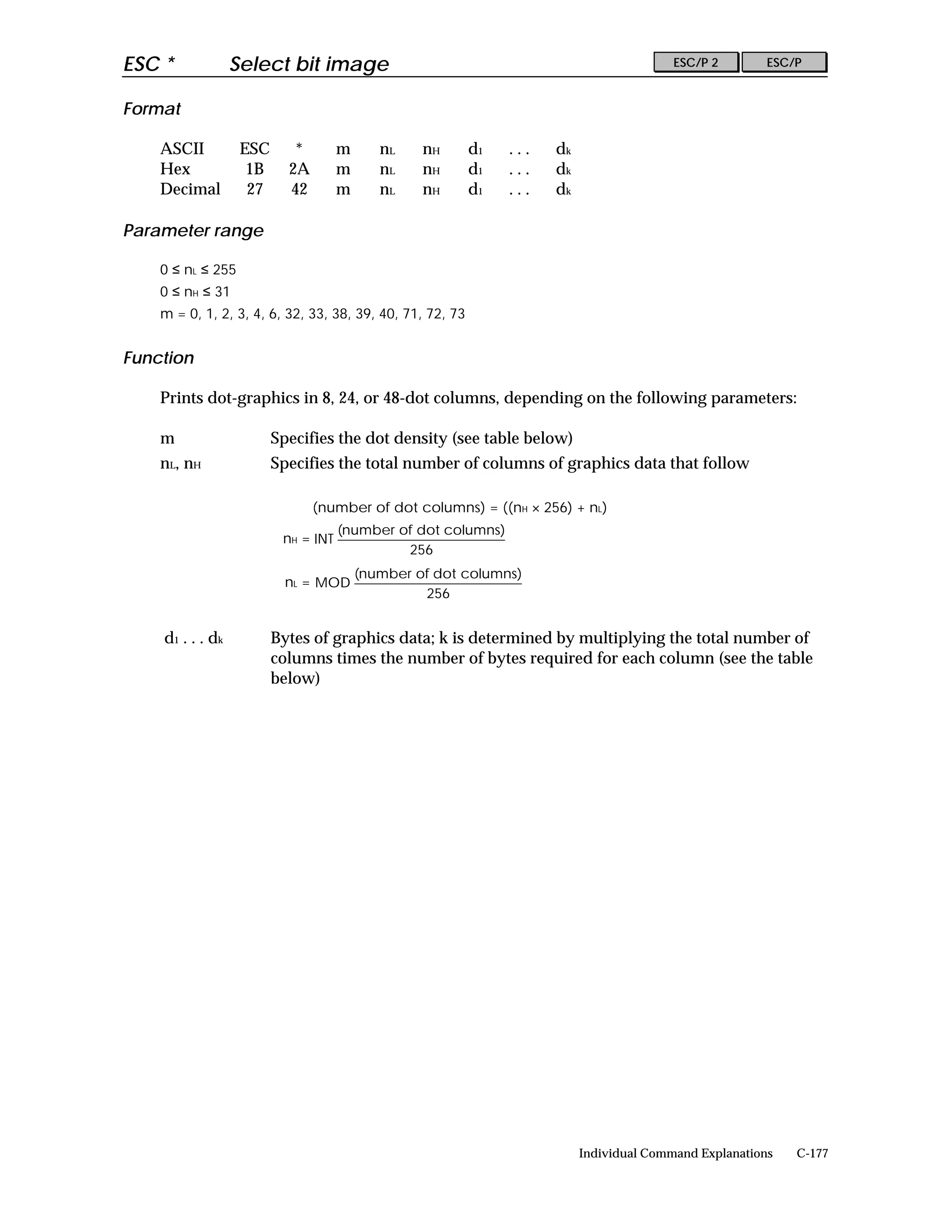 ESC *              Select bit image                                                       ESC/P 2        ESC/P


Format

    ASCII           ESC      *        m      nL    nH      d1   ...   dk
    Hex              1B     2A        m      nL    nH      d1   ...   dk
    Decimal          27     42        m      nL    nH      d1   ...   dk

Parameter range

    0 ≤ nL ≤ 255
    0 ≤ nH ≤ 31
    m = 0, 1, 2, 3, 4, 6, 32, 33, 38, 39, 40, 71, 72, 73


Function

    Prints dot-graphics in 8, 24, or 48-dot columns, depending on the following parameters:

    m                     Specifies the dot density (see table below)
    nL, nH                Specifies the total number of columns of graphics data that follow

                                 (number of dot columns) = ((nH × 256) + nL)
                                      (number of dot columns)
                           nH = INT
                                               256
                                          (number of dot columns)
                            nL = MOD
                                                   256


    d 1 . . . dk          Bytes of graphics data; k is determined by multiplying the total number of
                          columns times the number of bytes required for each column (see the table
                          below)




                                                                           Individual Command Explanations   C-177
 
