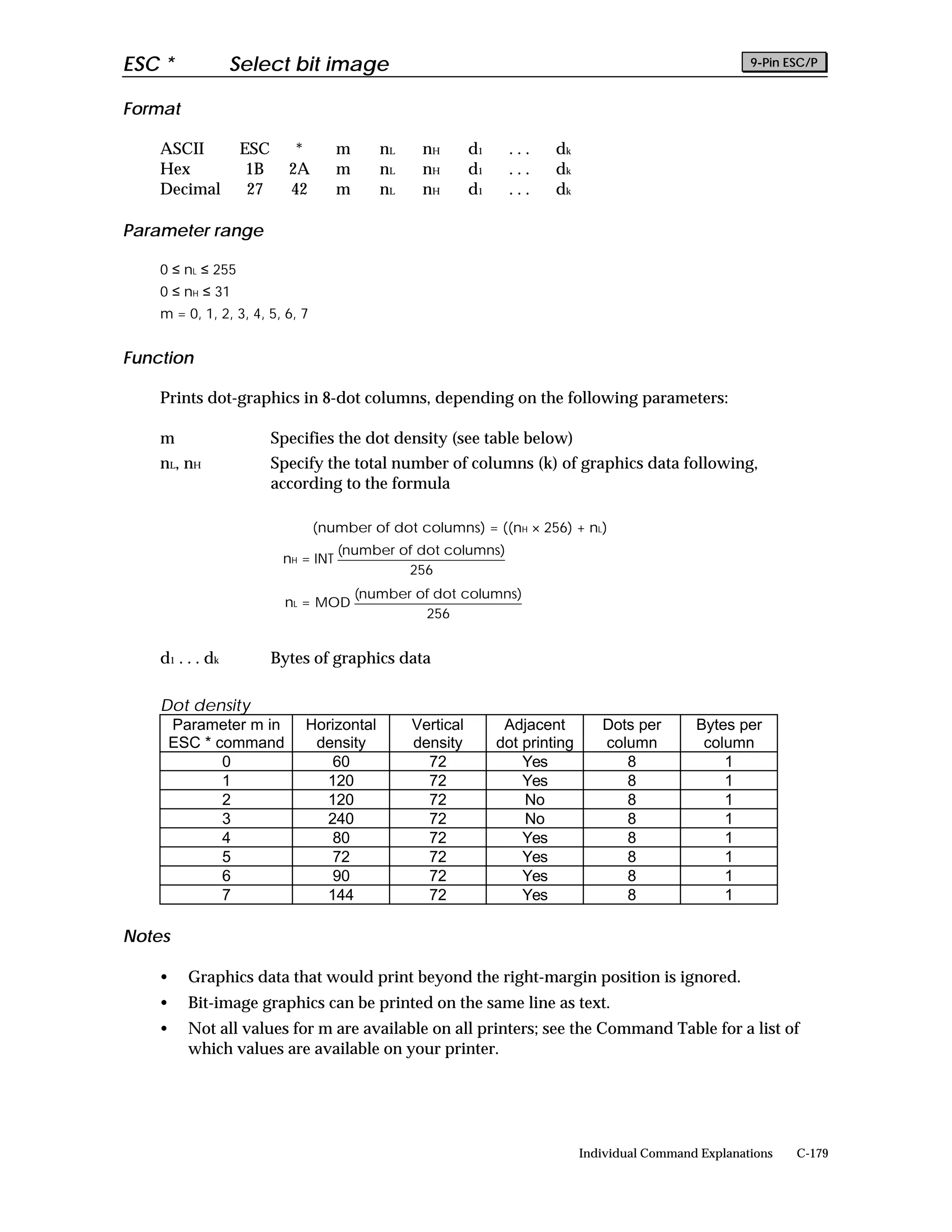 ESC *              Select bit image                                                                         9-Pin ESC/P


Format

    ASCII           ESC      *        m      nL    nH        d1     ...    dk
    Hex              1B     2A        m      nL    nH        d1     ...    dk
    Decimal          27     42        m      nL    nH        d1     ...    dk

Parameter range

    0 ≤ nL ≤ 255
    0 ≤ nH ≤ 31
    m = 0, 1, 2, 3, 4, 5, 6, 7


Function

    Prints dot-graphics in 8-dot columns, depending on the following parameters:

    m                     Specifies the dot density (see table below)
    nL, nH                Specify the total number of columns (k) of graphics data following,
                          according to the formula

                                 (number of dot columns) = ((nH × 256) + nL)
                                      (number of dot columns)
                           nH = INT
                                               256
                                          (number of dot columns)
                            nL = MOD
                                                   256


    d 1 . . . dk          Bytes of graphics data

    Dot density
     Parameter m in           Horizontal          Vertical         Adjacent         Dots per       Bytes per
     ESC * command             density            density         dot printing      column          column
            0                    60                 72                Yes              8               1
            1                   120                 72                Yes              8               1
            2                   120                 72                No               8               1
            3                   240                 72                No               8               1
            4                    80                 72                Yes              8               1
            5                    72                 72                Yes              8               1
            6                    90                 72                Yes              8               1
            7                   144                 72                Yes              8               1

Notes

    •    Graphics data that would print beyond the right-margin position is ignored.
    •    Bit-image graphics can be printed on the same line as text.
    •    Not all values for m are available on all printers; see the Command Table for a list of
         which values are available on your printer.




                                                                                 Individual Command Explanations   C-179
 