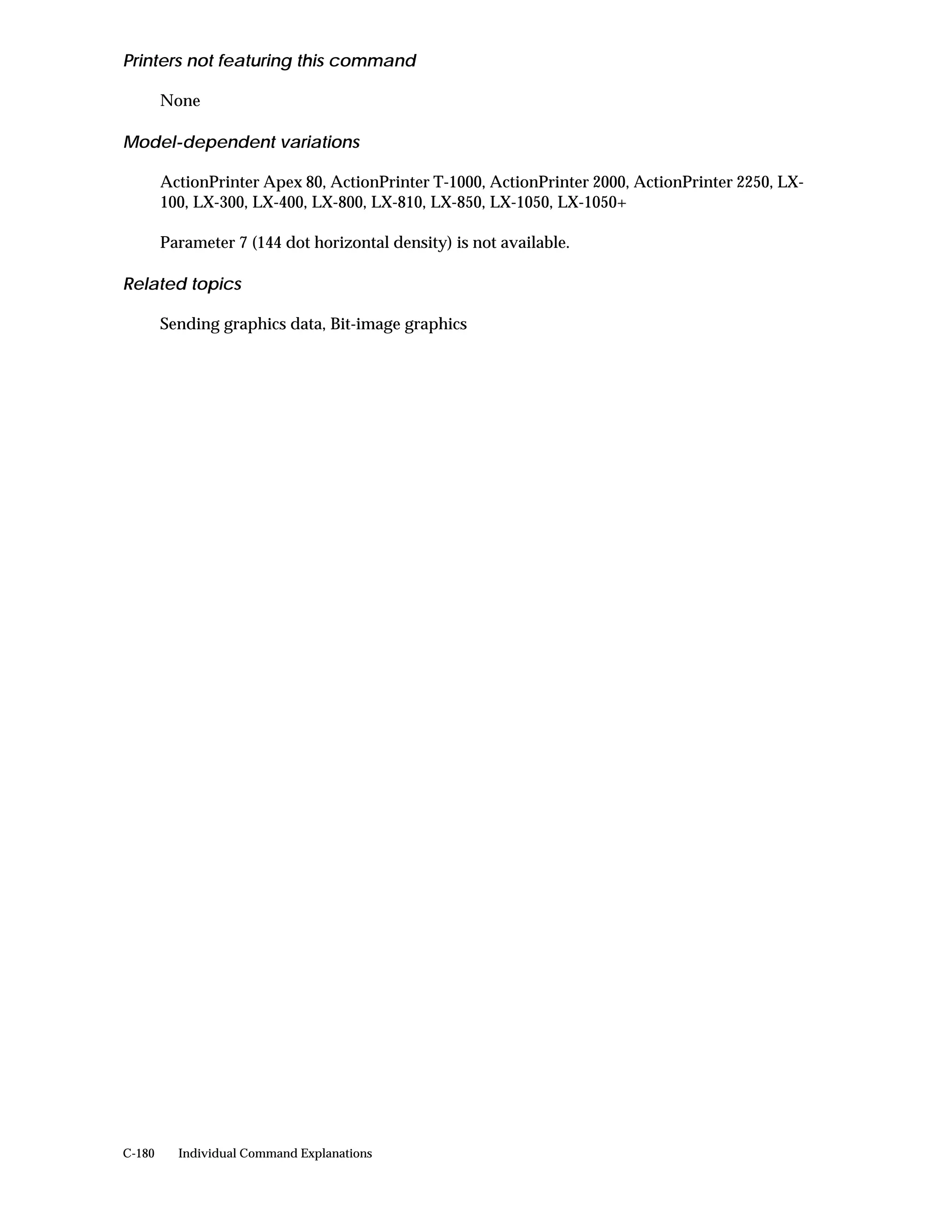 Printers not featuring this command

        None

Model-dependent variations

        ActionPrinter Apex 80, ActionPrinter T-1000, ActionPrinter 2000, ActionPrinter 2250, LX-
        100, LX-300, LX-400, LX-800, LX-810, LX-850, LX-1050, LX-1050+

        Parameter 7 (144 dot horizontal density) is not available.

Related topics

        Sending graphics data, Bit-image graphics




C-180     Individual Command Explanations
 