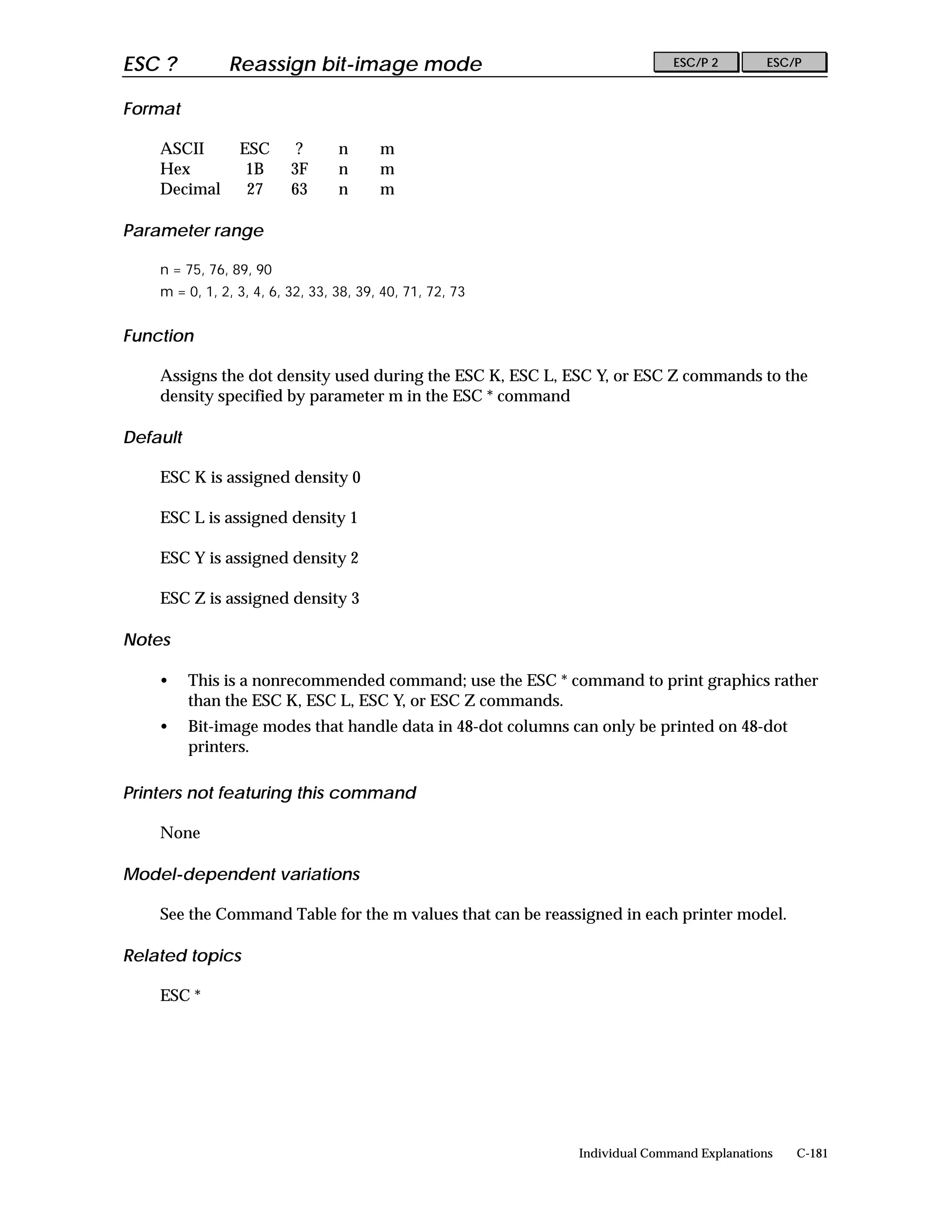ESC ?          Reassign bit-image mode                                       ESC/P 2        ESC/P


Format

    ASCII        ESC       ?      n      m
    Hex           1B      3F      n      m
    Decimal       27      63      n      m

Parameter range

    n = 75, 76, 89, 90
    m = 0, 1, 2, 3, 4, 6, 32, 33, 38, 39, 40, 71, 72, 73


Function

    Assigns the dot density used during the ESC K, ESC L, ESC Y, or ESC Z commands to the
    density specified by parameter m in the ESC * command

Default

    ESC K is assigned density 0

    ESC L is assigned density 1

    ESC Y is assigned density 2

    ESC Z is assigned density 3

Notes

    •     This is a nonrecommended command; use the ESC * command to print graphics rather
          than the ESC K, ESC L, ESC Y, or ESC Z commands.
    •     Bit-image modes that handle data in 48-dot columns can only be printed on 48-dot
          printers.

Printers not featuring this command

    None

Model-dependent variations

    See the Command Table for the m values that can be reassigned in each printer model.

Related topics

    ESC *




                                                              Individual Command Explanations   C-181
 
