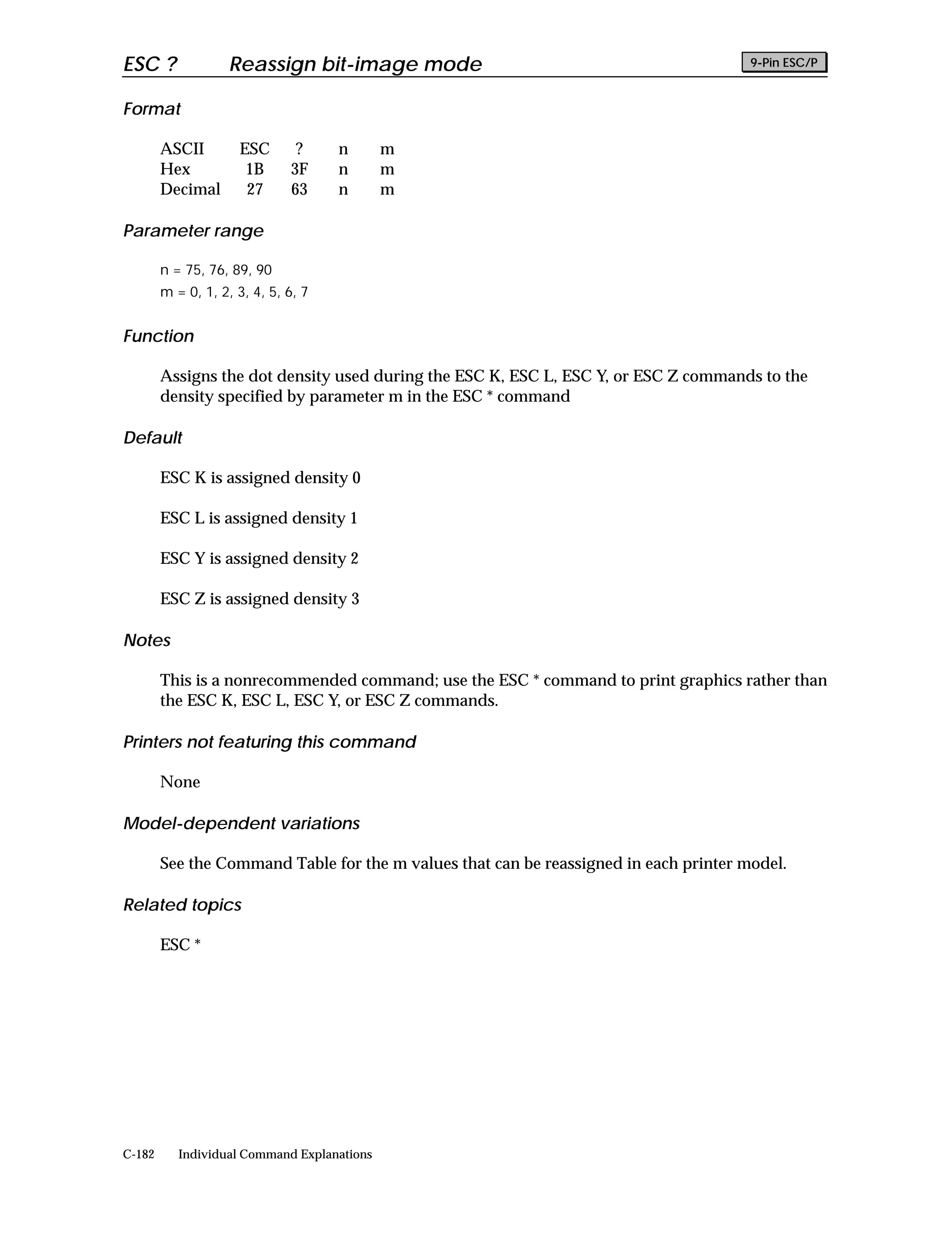 ESC ?               Reassign bit-image mode                                            9-Pin ESC/P


Format

        ASCII        ESC       ?     n       m
        Hex           1B      3F     n       m
        Decimal       27      63     n       m

Parameter range

        n = 75, 76, 89, 90
        m = 0, 1, 2, 3, 4, 5, 6, 7


Function

        Assigns the dot density used during the ESC K, ESC L, ESC Y, or ESC Z commands to the
        density specified by parameter m in the ESC * command

Default

        ESC K is assigned density 0

        ESC L is assigned density 1

        ESC Y is assigned density 2

        ESC Z is assigned density 3

Notes

        This is a nonrecommended command; use the ESC * command to print graphics rather than
        the ESC K, ESC L, ESC Y, or ESC Z commands.

Printers not featuring this command

        None

Model-dependent variations

        See the Command Table for the m values that can be reassigned in each printer model.

Related topics

        ESC *




C-182      Individual Command Explanations
 