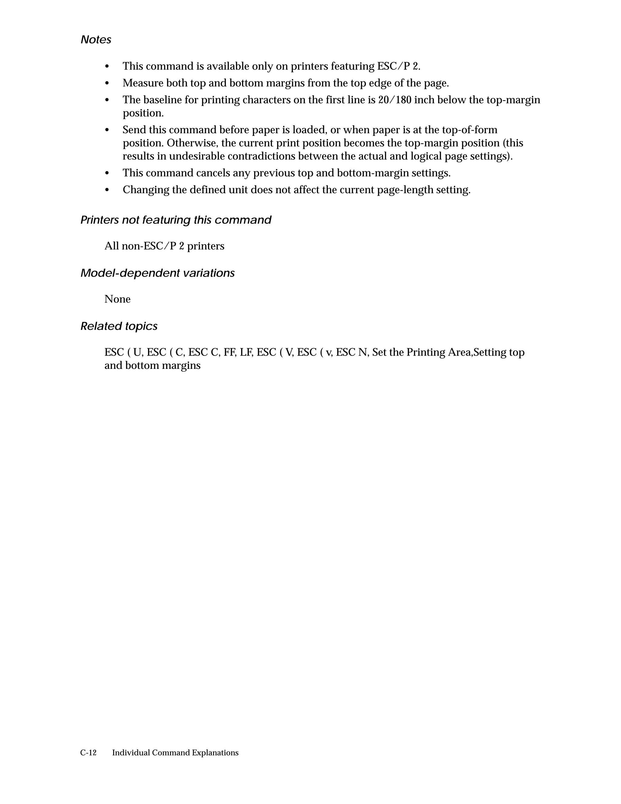Notes

       •     This command is available only on printers featuring ESC/P 2.
       •     Measure both top and bottom margins from the top edge of the page.
       •     The baseline for printing characters on the first line is 20/180 inch below the top-margin
             position.
       •     Send this command before paper is loaded, or when paper is at the top-of-form
             position. Otherwise, the current print position becomes the top-margin position (this
             results in undesirable contradictions between the actual and logical page settings).
       •     This command cancels any previous top and bottom-margin settings.
       •     Changing the defined unit does not affect the current page-length setting.

Printers not featuring this command

       All non-ESC/P 2 printers

Model-dependent variations

       None

Related topics

       ESC ( U, ESC ( C, ESC C, FF, LF, ESC ( V, ESC ( v, ESC N, Set the Printing Area,Setting top
       and bottom margins




C-12       Individual Command Explanations
 