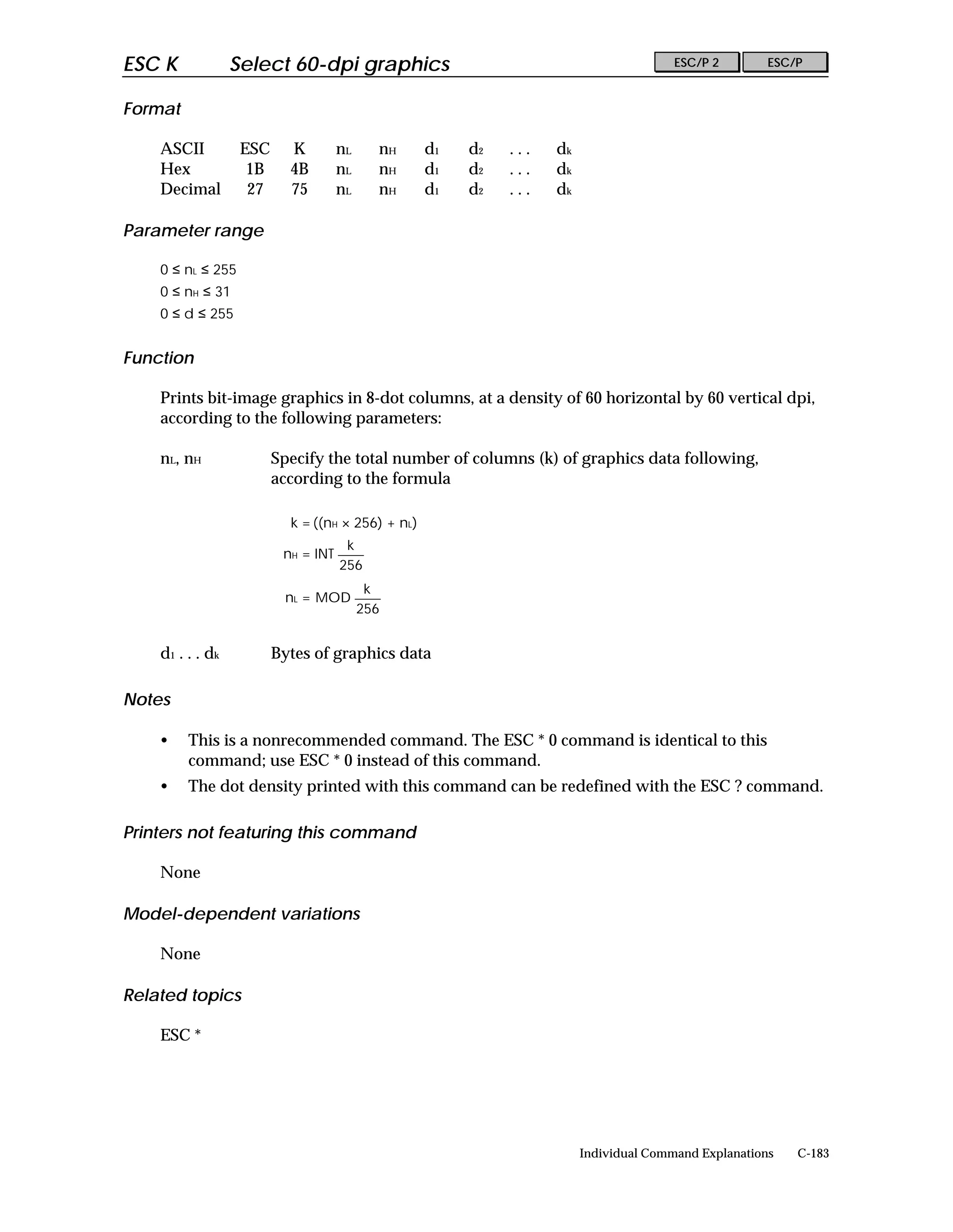 ESC K              Select 60-dpi graphics                                               ESC/P 2        ESC/P


Format

    ASCII           ESC     K         nL     nH     d1   d2   ...   dk
    Hex              1B     4B        nL     nH     d1   d2   ...   dk
    Decimal          27     75        nL     nH     d1   d2   ...   dk

Parameter range

    0 ≤ nL ≤ 255
    0 ≤ nH ≤ 31
    0 ≤ d ≤ 255


Function

    Prints bit-image graphics in 8-dot columns, at a density of 60 horizontal by 60 vertical dpi,
    according to the following parameters:

    nL, nH                Specify the total number of columns (k) of graphics data following,
                          according to the formula

                            k = ((nH × 256) + nL)
                                       k
                           nH = INT
                                      256
                                            k
                           nL = MOD
                                           256


    d 1 . . . dk          Bytes of graphics data

Notes

    •    This is a nonrecommended command. The ESC * 0 command is identical to this
         command; use ESC * 0 instead of this command.
    •    The dot density printed with this command can be redefined with the ESC ? command.

Printers not featuring this command

    None

Model-dependent variations

    None

Related topics

    ESC *




                                                                         Individual Command Explanations   C-183
 