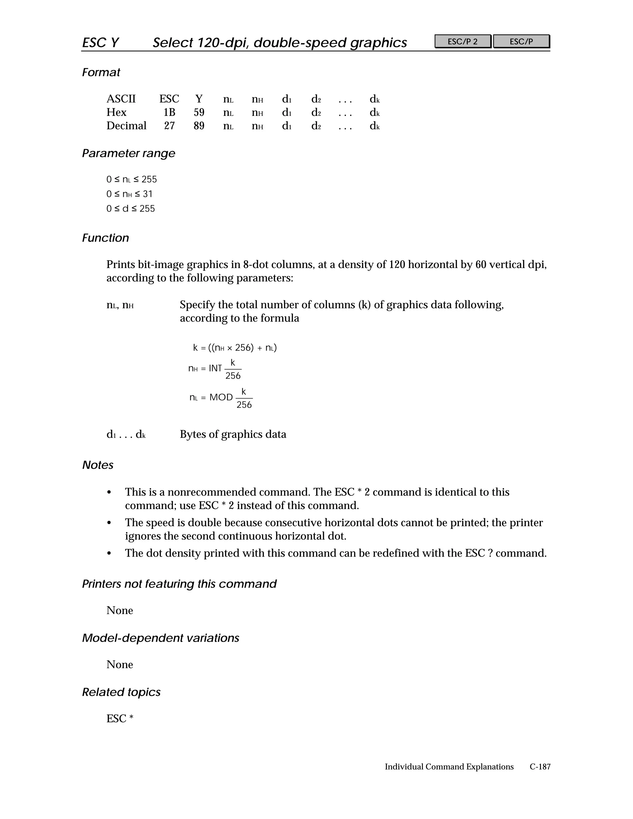 ESC Y              Select 120-dpi, double-speed graphics                                ESC/P 2        ESC/P


Format

    ASCII           ESC     Y         nL     nH     d1   d2   ...   dk
    Hex              1B     59        nL     nH     d1   d2   ...   dk
    Decimal          27     89        nL     nH     d1   d2   ...   dk

Parameter range

    0 ≤ nL ≤ 255
    0 ≤ nH ≤ 31
    0 ≤ d ≤ 255


Function

    Prints bit-image graphics in 8-dot columns, at a density of 120 horizontal by 60 vertical dpi,
    according to the following parameters:

    nL, nH                Specify the total number of columns (k) of graphics data following,
                          according to the formula

                            k = ((nH × 256) + nL)
                                       k
                           nH = INT
                                      256
                                            k
                           nL = MOD
                                           256


    d 1 . . . dk          Bytes of graphics data

Notes

    •    This is a nonrecommended command. The ESC * 2 command is identical to this
         command; use ESC * 2 instead of this command.
    •    The speed is double because consecutive horizontal dots cannot be printed; the printer
         ignores the second continuous horizontal dot.
    •    The dot density printed with this command can be redefined with the ESC ? command.

Printers not featuring this command

    None

Model-dependent variations

    None

Related topics

    ESC *



                                                                         Individual Command Explanations   C-187
 