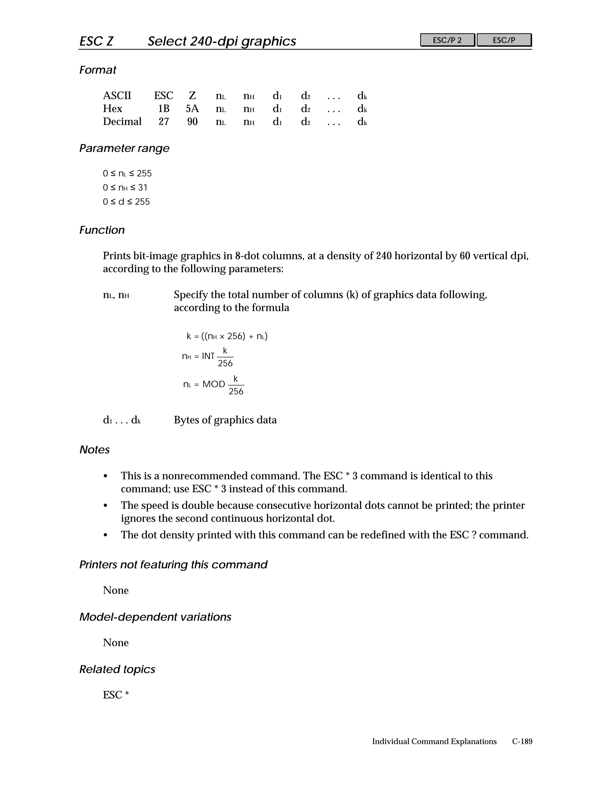 ESC Z              Select 240-dpi graphics                                              ESC/P 2        ESC/P


Format

    ASCII           ESC      Z        nL     nH     d1   d2   ...   dk
    Hex              1B     5A        nL     nH     d1   d2   ...   dk
    Decimal          27     90        nL     nH     d1   d2   ...   dk

Parameter range

    0 ≤ nL ≤ 255
    0 ≤ nH ≤ 31
    0 ≤ d ≤ 255


Function

    Prints bit-image graphics in 8-dot columns, at a density of 240 horizontal by 60 vertical dpi,
    according to the following parameters:

    nL, nH                Specify the total number of columns (k) of graphics data following,
                          according to the formula

                            k = ((nH × 256) + nL)
                                       k
                           nH = INT
                                      256
                                            k
                           nL = MOD
                                           256


    d 1 . . . dk          Bytes of graphics data

Notes

    •    This is a nonrecommended command. The ESC * 3 command is identical to this
         command; use ESC * 3 instead of this command.
    •    The speed is double because consecutive horizontal dots cannot be printed; the printer
         ignores the second continuous horizontal dot.
    •    The dot density printed with this command can be redefined with the ESC ? command.

Printers not featuring this command

    None

Model-dependent variations

    None

Related topics

    ESC *



                                                                         Individual Command Explanations   C-189
 