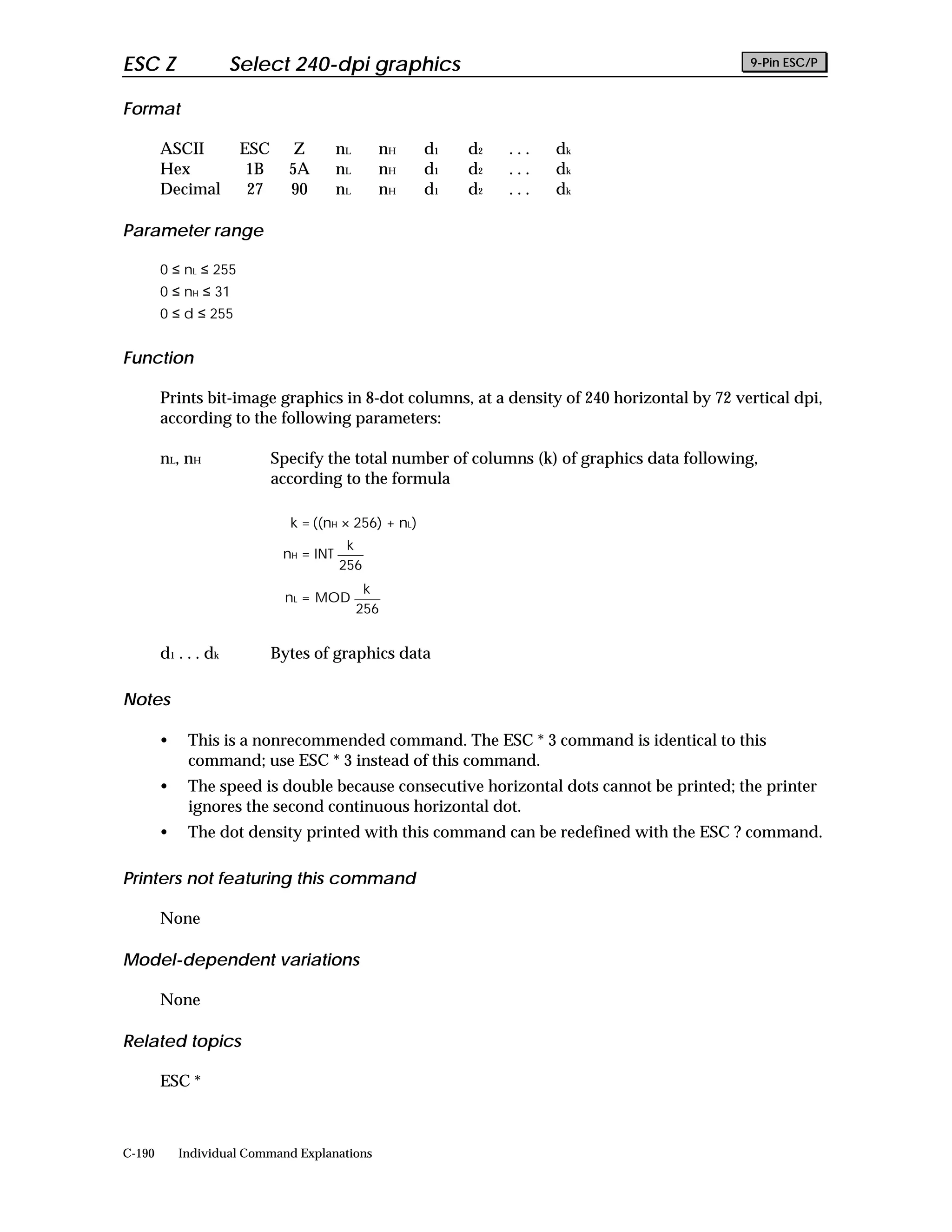 ESC Z                  Select 240-dpi graphics                                                 9-Pin ESC/P


Format

        ASCII           ESC      Z        nL     nH     d1   d2   ...   dk
        Hex              1B     5A        nL     nH     d1   d2   ...   dk
        Decimal          27     90        nL     nH     d1   d2   ...   dk

Parameter range

        0 ≤ nL ≤ 255
        0 ≤ nH ≤ 31
        0 ≤ d ≤ 255


Function

        Prints bit-image graphics in 8-dot columns, at a density of 240 horizontal by 72 vertical dpi,
        according to the following parameters:

        nL, nH                Specify the total number of columns (k) of graphics data following,
                              according to the formula

                                k = ((nH × 256) + nL)
                                           k
                               nH = INT
                                          256
                                                k
                               nL = MOD
                                               256


        d 1 . . . dk          Bytes of graphics data

Notes

        •    This is a nonrecommended command. The ESC * 3 command is identical to this
             command; use ESC * 3 instead of this command.
        •    The speed is double because consecutive horizontal dots cannot be printed; the printer
             ignores the second continuous horizontal dot.
        •    The dot density printed with this command can be redefined with the ESC ? command.

Printers not featuring this command

        None

Model-dependent variations

        None

Related topics

        ESC *



C-190       Individual Command Explanations
 