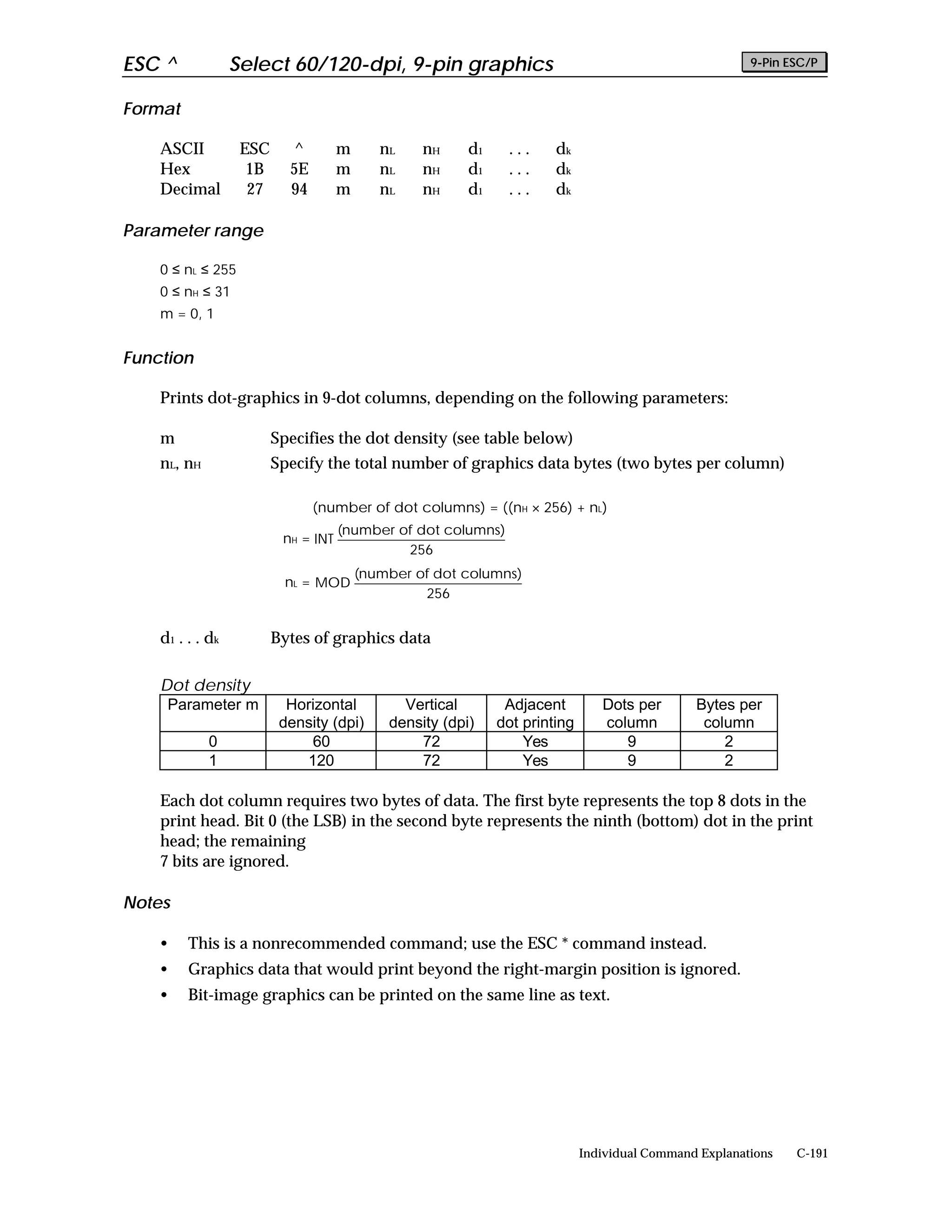 ESC ^              Select 60/120-dpi, 9-pin graphics                                                     9-Pin ESC/P


Format

    ASCII           ESC     ^         m      nL    nH     d1    ...     dk
    Hex              1B     5E        m      nL    nH     d1    ...     dk
    Decimal          27     94        m      nL    nH     d1    ...     dk

Parameter range

    0 ≤ nL ≤ 255
    0 ≤ nH ≤ 31
    m = 0, 1


Function

    Prints dot-graphics in 9-dot columns, depending on the following parameters:

    m                     Specifies the dot density (see table below)
    nL, nH                Specify the total number of graphics data bytes (two bytes per column)

                                 (number of dot columns) = ((nH × 256) + nL)
                                      (number of dot columns)
                           nH = INT
                                               256
                                          (number of dot columns)
                            nL = MOD
                                                   256


    d 1 . . . dk          Bytes of graphics data

    Dot density
     Parameter m            Horizontal          Vertical        Adjacent         Dots per       Bytes per
                           density (dpi)      density (dpi)    dot printing      column          column
             0                 60                 72               Yes              9               2
             1                120                 72               Yes              9               2

    Each dot column requires two bytes of data. The first byte represents the top 8 dots in the
    print head. Bit 0 (the LSB) in the second byte represents the ninth (bottom) dot in the print
    head; the remaining
    7 bits are ignored.

Notes

    •    This is a nonrecommended command; use the ESC * command instead.
    •    Graphics data that would print beyond the right-margin position is ignored.
    •    Bit-image graphics can be printed on the same line as text.




                                                                              Individual Command Explanations   C-191
 
