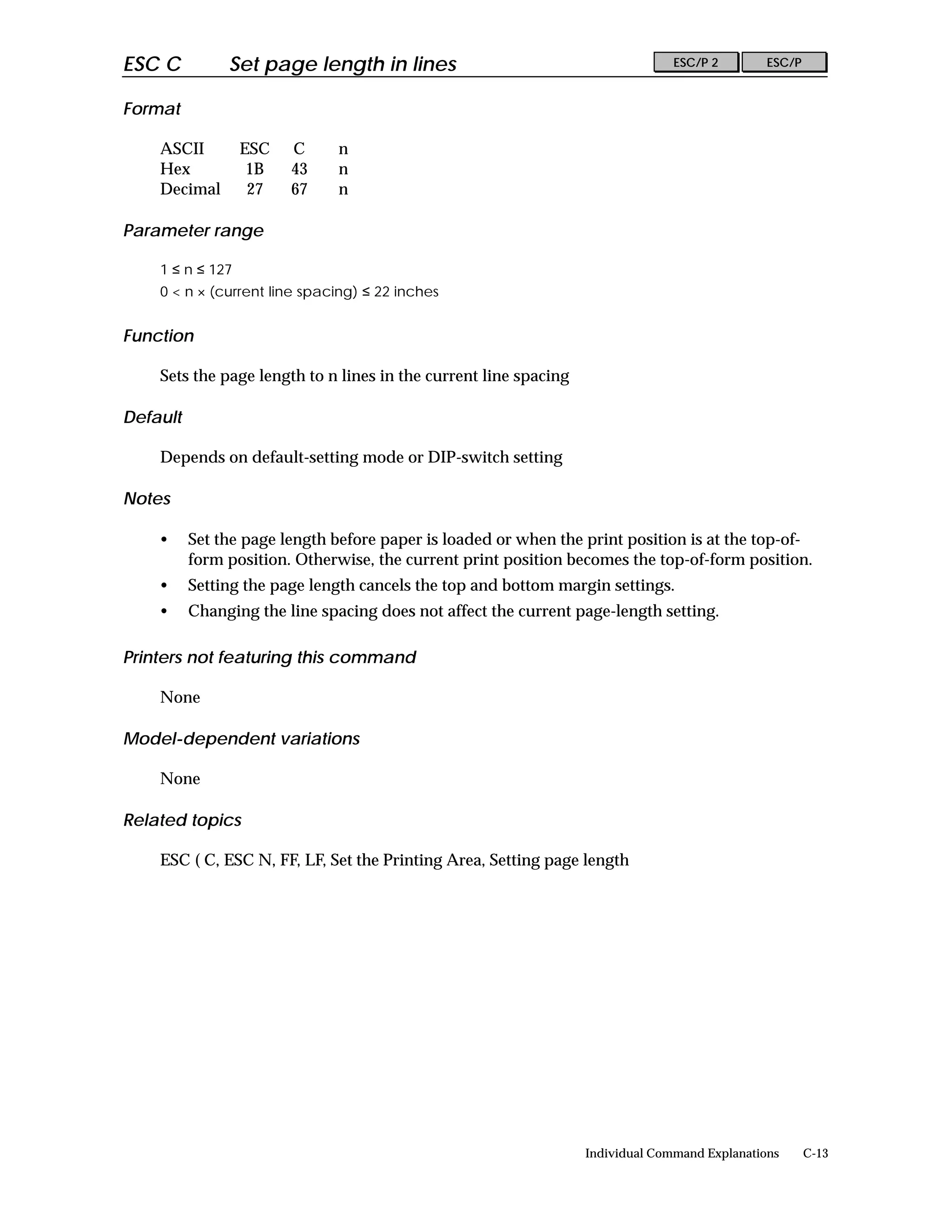 ESC C          Set page length in lines                                         ESC/P 2        ESC/P


Format

    ASCII         ESC   C     n
    Hex            1B   43    n
    Decimal        27   67    n

Parameter range

    1 ≤ n ≤ 127
    0 < n × (current line spacing) ≤ 22 inches


Function

    Sets the page length to n lines in the current line spacing

Default

    Depends on default-setting mode or DIP-switch setting

Notes

    •     Set the page length before paper is loaded or when the print position is at the top-of-
          form position. Otherwise, the current print position becomes the top-of-form position.
    •     Setting the page length cancels the top and bottom margin settings.
    •     Changing the line spacing does not affect the current page-length setting.

Printers not featuring this command

    None

Model-dependent variations

    None

Related topics

    ESC ( C, ESC N, FF, LF, Set the Printing Area, Setting page length




                                                                  Individual Command Explanations      C-13
 