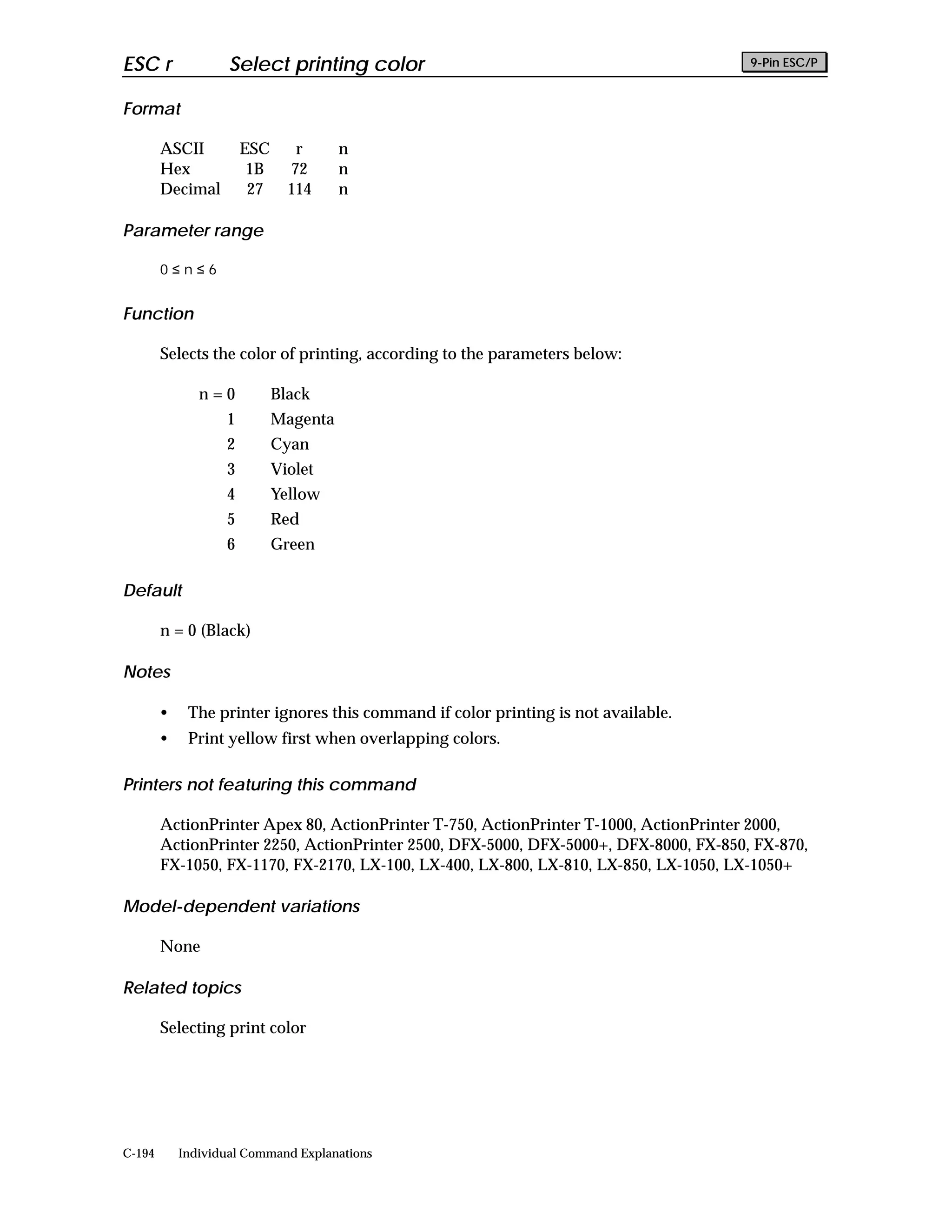 ESC r               Select printing color                                             9-Pin ESC/P


Format

        ASCII          ESC      r      n
        Hex             1B     72      n
        Decimal         27     114     n

Parameter range

        0≤n≤6


Function

        Selects the color of printing, according to the parameters below:

               n=0           Black
                   1         Magenta
                   2         Cyan
                   3         Violet
                   4         Yellow
                   5         Red
                   6         Green

Default

        n = 0 (Black)

Notes

        •    The printer ignores this command if color printing is not available.
        •    Print yellow first when overlapping colors.

Printers not featuring this command

        ActionPrinter Apex 80, ActionPrinter T-750, ActionPrinter T-1000, ActionPrinter 2000,
        ActionPrinter 2250, ActionPrinter 2500, DFX-5000, DFX-5000+, DFX-8000, FX-850, FX-870,
        FX-1050, FX-1170, FX-2170, LX-100, LX-400, LX-800, LX-810, LX-850, LX-1050, LX-1050+

Model-dependent variations

        None

Related topics

        Selecting print color




C-194       Individual Command Explanations
 