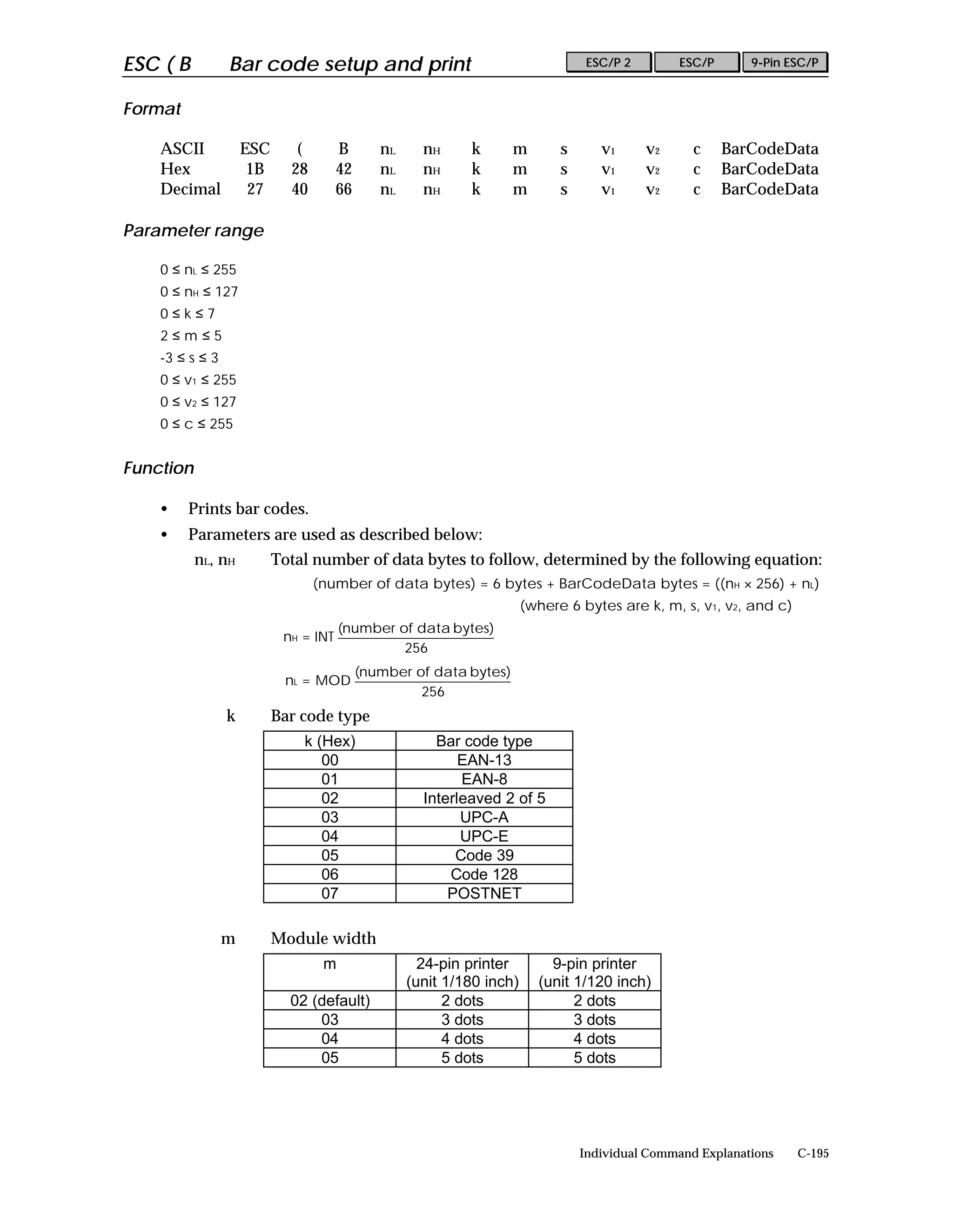 ESC ( B          Bar code setup and print                                        ESC/P 2        ESC/P      9-Pin ESC/P


Format

    ASCII            ESC      (      B       nL     nH     k       m        s      v1      v2     c     BarCodeData
    Hex               1B     28      42      nL     nH     k       m        s      v1      v2     c     BarCodeData
    Decimal           27     40      66      nL     nH     k       m        s      v1      v2     c     BarCodeData

Parameter range

    0 ≤ nL ≤ 255
    0 ≤ nH ≤ 127
    0≤k≤7
    2≤m≤5
    -3 ≤ s ≤ 3
    0 ≤ v1 ≤ 255
    0 ≤ v2 ≤ 127
    0 ≤ c ≤ 255


Function

    •    Prints bar codes.
    •    Parameters are used as described below:
           nL, nH          Total number of data bytes to follow, determined by the following equation:
                                  (number of data bytes) = 6 bytes + BarCodeData bytes = ((nH × 256) + nL)
                                                                      (where 6 bytes are k, m, s, v1, v2, and c)
                                     (number of data bytes)
                            nH = INT
                                              256
                                          (number of data bytes)
                            nL = MOD
                                                   256
                 k         Bar code type
                               k (Hex)                Bar code type
                                  00                      EAN-13
                                  01                      EAN-8
                                  02                Interleaved 2 of 5
                                  03                      UPC-A
                                  04                      UPC-E
                                  05                     Code 39
                                  06                    Code 128
                                  07                    POSTNET

                 m         Module width
                                   m                24-pin printer        9-pin printer
                                                  (unit 1/180 inch)     (unit 1/120 inch)
                             02 (default)               2 dots                2 dots
                                 03                     3 dots                3 dots
                                 04                     4 dots                4 dots
                                 05                     5 dots                5 dots




                                                                                Individual Command Explanations    C-195
 